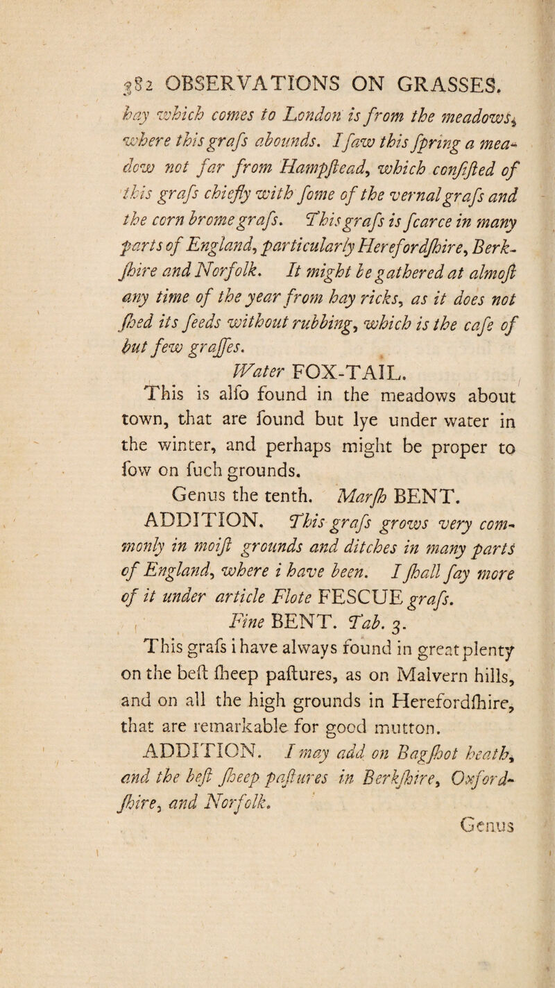 hay which comes to London is from the meadows* where this grafs abounds. If aw this fpnng a me a- dew not far from Hampftead, which confifted of this grafs chiefly with fome of the vernal grafs and the corn brome grafs. This grafs is fcarce in many farts of England, particularly Herefordjhire, Berk- fhire and Norfolk. It might be gathered at almofi any time of the year from hay ricks, as it does not feed its feeds without rubbings which is the cafe of but few grajfes. W'ater FOX-TAIL. This is alfo found in the meadows about town, that are found but lye under water in the winter, and perhaps might be proper to fow on fuch grounds. Genus the tenth. Marfh BENT. ADDITION. This grafs grows very com- monly in moift grounds and ditches in many parts of England, where i have been. I jhall fay more of it under article Flote FESCUE grafs. Fine BENT. Tab. 3. This grafs i have always found in greatplenty on the beft fheep paftures, as on Malvern hills, and on all the high grounds in Blerefordfhire, that are remarkable for good mutton. ADDITION. I may add on Bag foot heathy and the heft floeep paftures in Berkjhiret Oxford- Jhire3 and Norfolk.