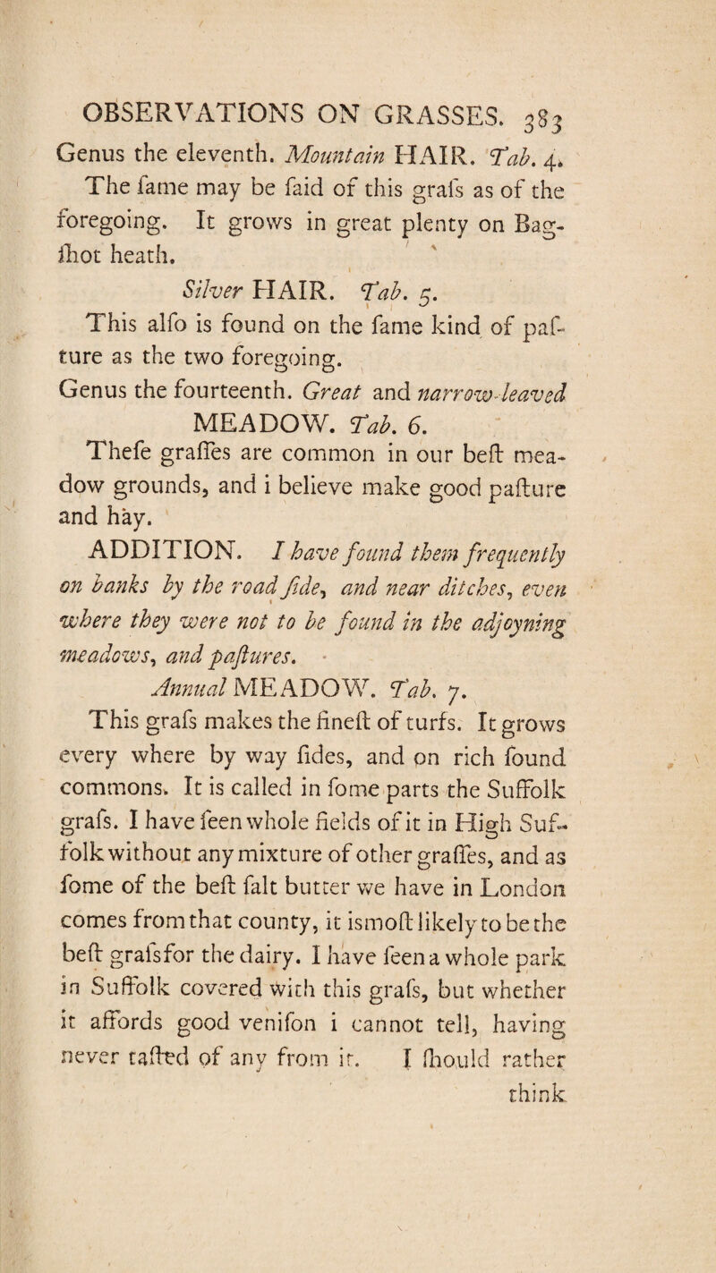Genus the eleventh. Mountain HAIR. ‘Tab. 4k The fame may be laid of this grabs as of the foregoing. It grows in great plenty on Bag- iliot heath. » Silver HAIR. Tab. 5. This alfo is found on the fame kind of pas¬ ture as the two foregoing. O O Genus the fourteenth. Great and narrow-leaved MEADOW. Tab. 6. Thefe grades are common in our bed mea¬ dow grounds, and i believe make good padure and hay. ADDITION. I have found them frequently on banks by the road fide, and near ditches, even where they were not to be found in the adjoyning meadows, and paftures. Annual MEADOW. Tab. 7. This grabs makes the fined of turfs. It grows every where by way fides, and on rich found commons. It is called in fome parts the Suffolk grabs. I have feen whole fields of it in High Stiff folk without any mixture of other grades, and as fome of the bed; fait butter we have in London comes from that county, it ismoft likely to be the bed graisfor the dairy. I have feen a whole park in Suffolk covered With this grabs, but whether it affords good venibon i cannot tell, having never tadtd of any from ir. I ffould rather think