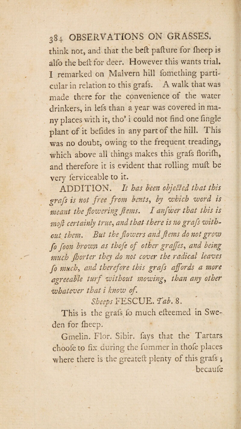 think not, and that the bed pafture for iheep is alfo the bed for deer. However this wants trial. I remarked on Malvern hill fomething parti¬ cular in relation to this grafs. A walk that was made there for the convenience of the water * drinkers, in lefs than a year was covered in ma¬ ny places with it, tho5 i could not find one fingle plant of it befides in any part of the hill. This was no doubt, owing to the frequent treading, which above all things makes this grafs dorifh, and therefore it is evident that rolling mud be very ferviceable to it. ADDITION. It has been objelled that this grafs is not free from bents, by which word is meant the flowering ftems. I anf wer that this is moft certainly true, and that there is no grafs with¬ out them. But the flowers and ftems do not grow fo foon brown as thofe of other graffes, and being much Jhorter they do not cover the radical leaves fo much, and therefore this grafs affords a more agreeable turf without mowings than any other whatever that i know of. Sheeps FESCUE. Tab. 8. This is the grafs fo much edeemed in Swe¬ den for iheep. Gmelin. Flor. Sibir. fays that the Tartars choofe to fix during the fuminer in thofe places where there is the greated plenty of this grafs; becaufe
