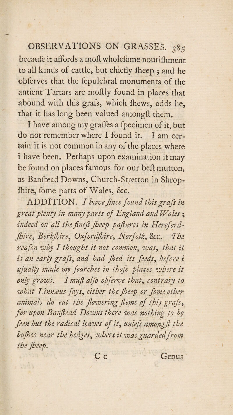 ! OBSERVATIONS ON GRASSES. 385 becaufe it affords a moft wholefome nourifhrnent to all kinds of cattle, but chiefly Iheep ; and he obferves that the fepulchral monuments of the antient Tartars are moffly found in places that abound with this grafs, which jfhews, adds he, that it has long been valued amongft them. I have among my graffes a fpecimen of it, but do not remember where I found it. I am cer¬ tain it is not common in any of the places where i have been. Perhaps upon examination it may be found on places famous for our bed: mutton, as Banfcead Downs, Church-Stretton in Shrop- fhire, fome parts of Wales, &c. ADDITION. I have fine e found this grafs in great plenty in many parts of England and Wales ; indeed on all thefinefi jheep paftures in Hereford- Jhire, Berkjhire, Oxfordjhire, Norfolk, See. The ■ i reafon why I thought it not common, was, that it is an early grafs, and had fhed its feeds, before i ufually made my fearches in thofe places where it only grows. I mufl alfo oh ferve that, contrary to what Linnaeus fays, either the fieep or fome other animals do eat the flowering ftems pf this grafs, for upon Banftead Downs there was nothing to be feen but the radical leaves of it, unlefs amongft the bufhes near the hedges, where it was guarded from the floeep.