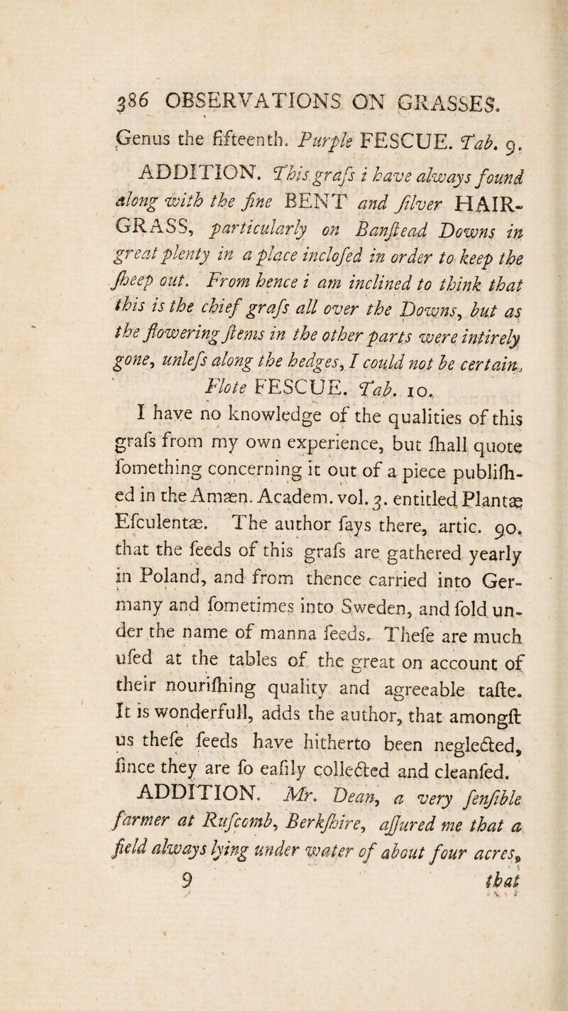 ,Genus the fifteenth. Purple FESCUE. Tab. 9. ADDITION. This gr afs i ha ve always found along with the fine BENT and fiver HAIR- GRASS, particularly on Banflead Downs in great plenty in a place inclofed in order to keep the fieep out. From hence i am inclined to think that this is the chief grafs all over the Downs, hut as the flowering ferns in the other parts wereintirely gone, unlefs along the hedges, I could not he certain, Flote FESCUE. Tab. 10. I haye no knowledge of the qualities of this grafs from my own experience, but fhall quote fomething concerning it out of a piece publish¬ ed in the Amaen. Academ. vol. 3. entitled Plants Efculentae. The author fays there, artic. 90. that the feeds of this grafs are gathered yearly in Poland, and from thence carried into Ger¬ many and fometimes into Sweden, and fold un¬ der the name of manna feeds, Thefe are much ufed at the tables of the great on account of their nourifhing quality and agreeable tafte« It is wonderfull, adds the author, that amongft us thefe feeds have hitherto been negle6leds unce they are fo eafily colledled and cleanfed. ADDITION, Mr. Dean, a very fenfible farmer at Rufcctnh, Berkfloire, aflured me that a field always lying under water of about four acres9 9 that