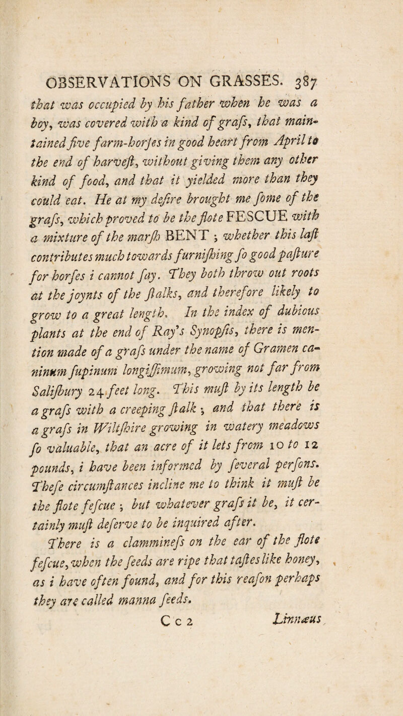 1 OBSERVATIONS ON GRASSES. 387 that was occupied hy his father when he was a hoy, was covered with a kind of grafs, that main¬ tained five farm-horjes in good heart from April t@ the end of harvefi, without giving them any other kind of food, and that it yielded more than they could eat. He at my defire brought me feme of the grafs, which proved to be the fiote FESCUE with a mixture of the marjh BENT \ whether this lafl contributes much towards furnifhingfo good pafture for horfes i cannot fay. 'They hot to throw out roots at the joynts of the fialks, and therefore likely to grow to a great length. In the index of dubious plants at the end of Ray’s Synopjts, there is men¬ tion made of a grafs under the name of Gramen ca¬ ninum fupinum longijfimum, growing not far from Salifbury 24 feet long. This muft by its length be a grafs with a creeping Jlalk and that there is a grafs in IVikfhire growing in vcatery meadows fo valuable, that an acre of it lets from 10 to 12 pounds, i have been informed by feveral perfens. Thefe circumftances incline me to think it muft be the fiote fefcue ; but whatever grafs it be, it cer¬ tainly muft deferve to be inquired after. There is a clamminefs on the ear of the fiote fefcue,when the feeds are ripe that taftes like honey, , as i have often found, and for this reafon perhaps they are called manna feeds.