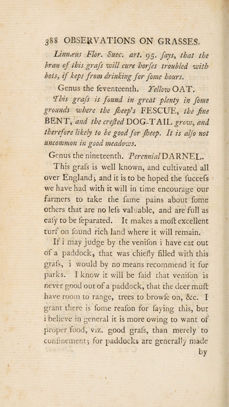 Limueus Flor. Suec. art. 95. fays, /to the bran of this grafs will cure horfes troubled with botSy if kept from drinking for fome hours. Genus the feventeenth. Telhw OAT. Fhis grafs is found in great plenty in fome grounds where the Jheefs FESCUE, the fine BEN F, and the crefied DOG-TAIL groWy and therefore likely to be good for fheep. It is aljo not uncommon in good meadows. Genus the nineteenth. Perennial DARNEL. This grafs is well known, and cultivated all over England; and it is to be hoped the fuccefs we have had with it will in time encourage our farmers to take the fame pains about fome others that are no lefs valuable, and are full as eafy to be feparated. It makes a molt excellent turf on found rich land where it will remain. If i may judge by the venifon i have eat out oi a paddock, that was chiefly filled with this grafs, i would by no means recommend it for parks. I know it will be faid that venifon is never good out of a paddock, that the deer muft have room to range, trees to browfe on, &c. I grant there is fome reafon for faying this, but i believe in general it is more owing to want of proper food, viz. good grafs, than merely to confinement ; for paddocks are generally made 1