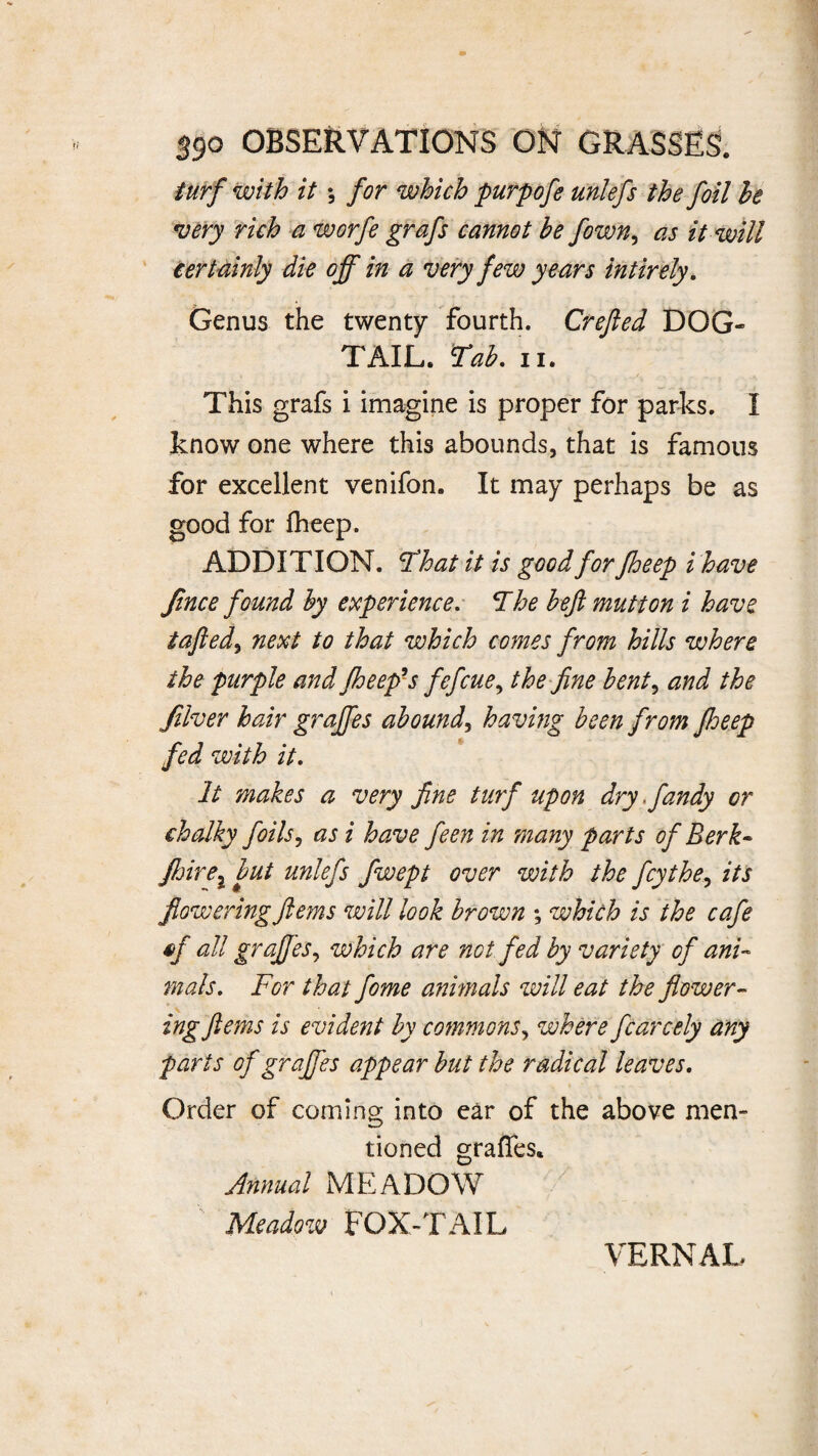 turf with it; for which purpofe unlefs the foil he •very rich a worfe grafs cannot be fown, as it will certainly die off in a very few years intirely. Genus the twenty fourth. Crejled DOG- TAIL. Tab, ii. This grafs i imagine is proper for parks. I know one where this abounds, that is famous for excellent venifon. It may perhaps be as good for fheep. ADDITION. !That it is good for fheep i have Jince found by experience. The heft mutton i have tafled, next to that which comes from hills where the purple and fheep's fefcue, the fine bent, and the Jilver hair graffes abound, having been from ftoeep fed with it. It makes a very fine turf upon dry ffandy or chalky foils, as i have feen in many parts of Berk- Jhirel but unlefs fwept over with the fey the, its flowering ftems will look brown ; which is the cafe of all graffes, which are not fed by variety of ani¬ mals. For that fome animals will eat the flower¬ ing ftems is evident by commons, where fearedy any parts of graffes appear but the radical leaves. Order of coming into ear of the above men¬ tioned graffes. Annual MEADOW x Meadow FOX-TAIL VERNAL