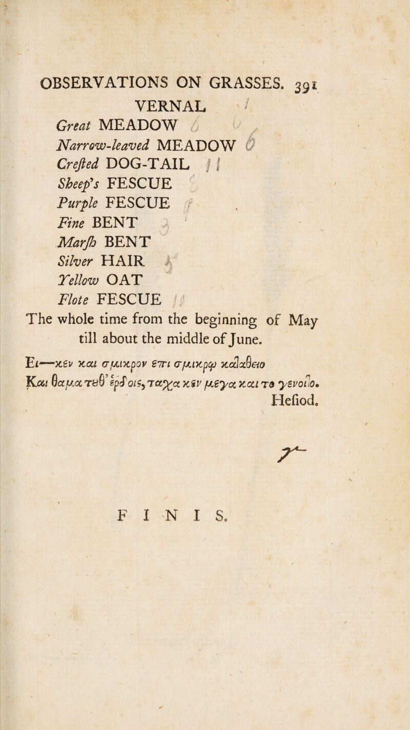 VERNAL Great MEADOW o Narrow-leaved MEADOW Crefted DOG-TAIL j f Sheep’s FESCUE Purple FESCUE 7 Fine BENT 3 ' Marjh BENT Silver HAIR A Yellow OAT Flote FESCUE 7 The whole time from the beginning of May till about the middle of June. Ei •-X€V XQLl (TLUXpOV S7TI (TfJUKpCfJ XCtlcSeiO Kou Octree t&G’ epf oigy tksv fJLtyot kcci r& yzvoiiO• Hefiod. F I 'N 1 S.