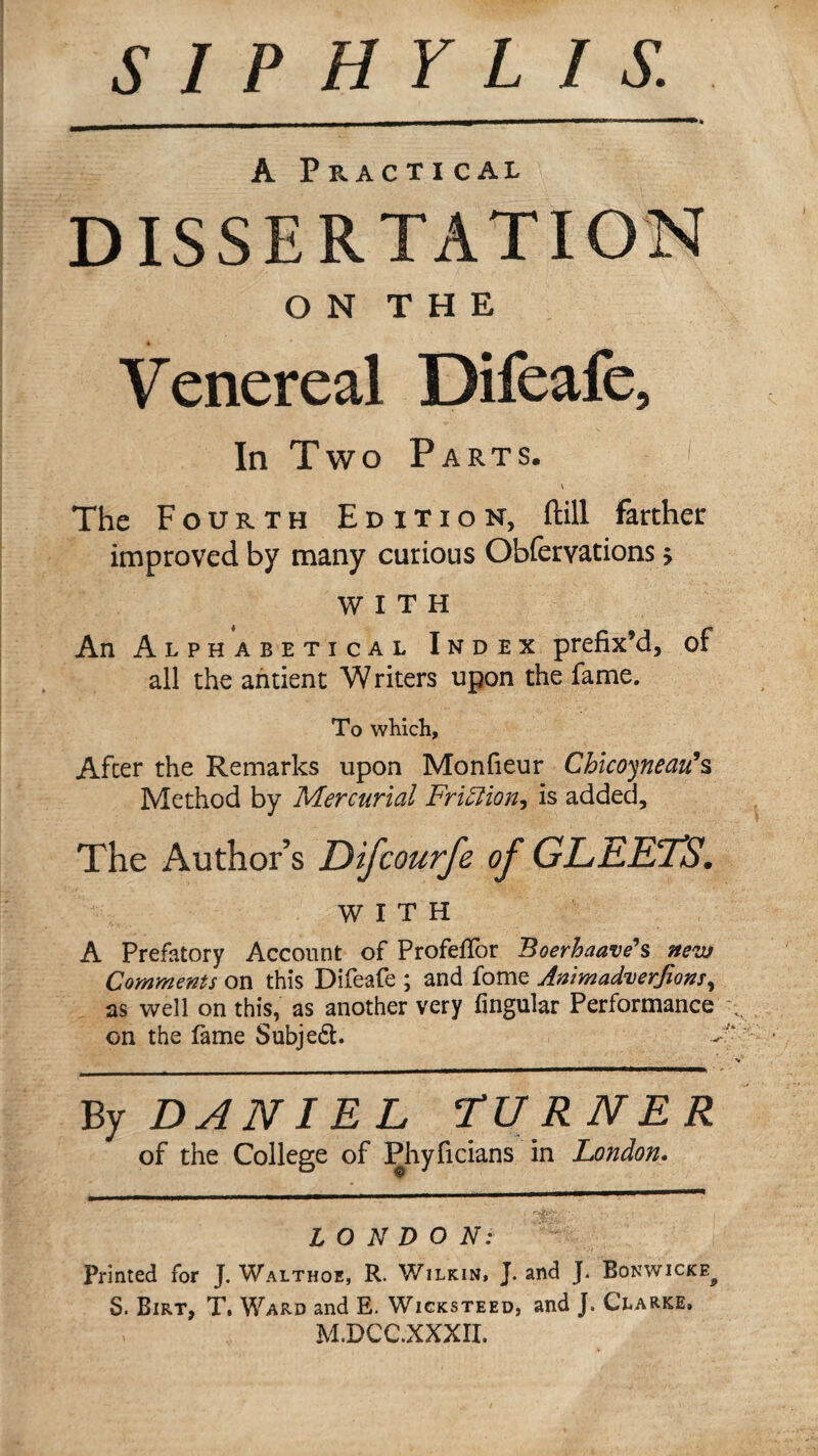 A Practical DISSERTATION O N T H E Venereal Difeafe, In Two Parts. i The Fourth Edition, ftill farther improved by many curious Obfervations > WITH An Alphabetical Index prefix’d, of all the ahtient Writers upon the fame. To which. After the Remarks upon Monfieur Ch\co^neai^% Method by Mercurial Fri^ion^ is added. The Author’s Difeourfe of GLEETS. WITH A Prefatory Account of ProfefTor Boerhaave\ nevj Comments on this Difeafe ; and fome Animad^erjions as well on this, as another very fingular Performance on the fame Subjed. ■v By DANIEL TURNER of the College of Phyficians in London, LONDON: Printed for J. Walthoe, R. Wilkin. J. and J. Bonwicke^ S. Birt, T. Ward and E. Wicksteed, and J. Clarke. M.DCC.XXXII.