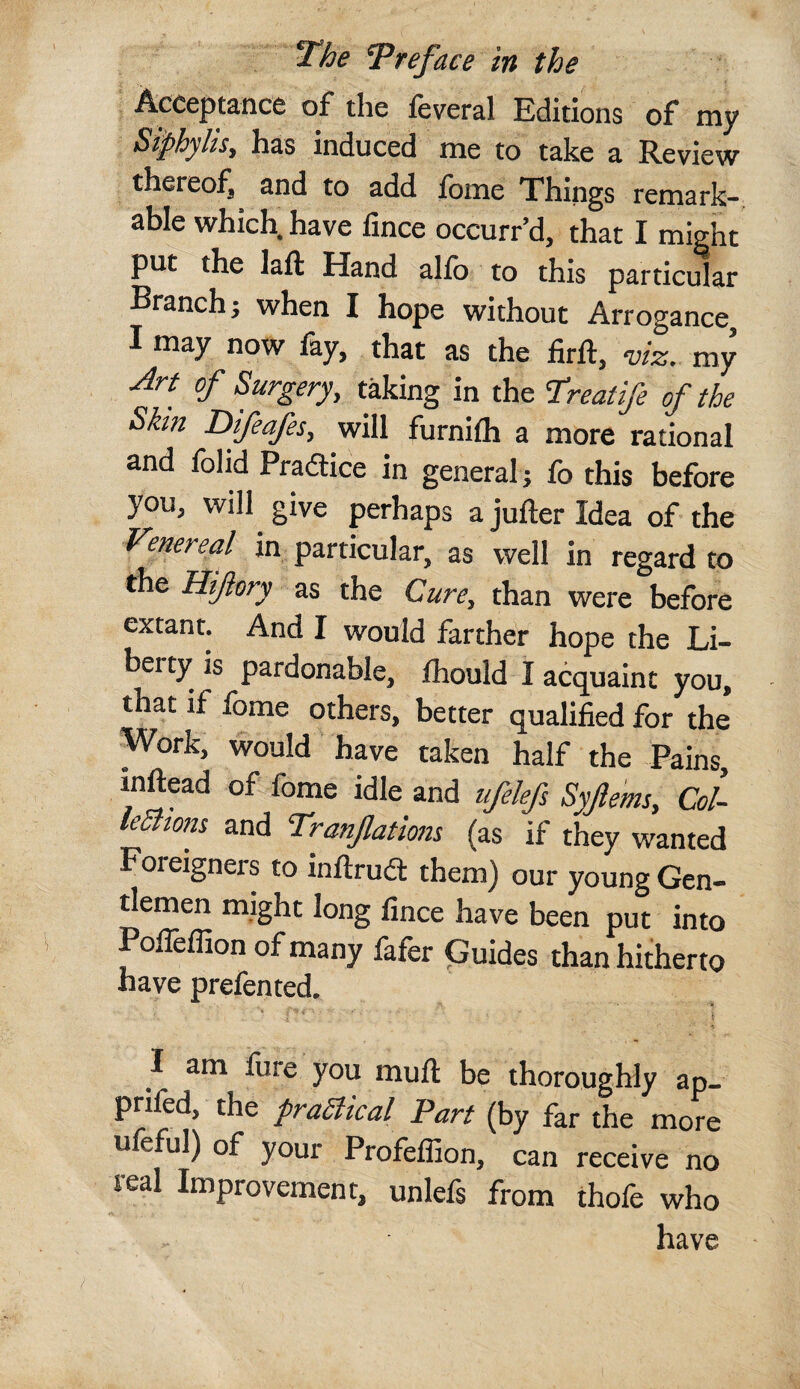 Acceptance of the feveral Editions of my Siphylis, has induced me to take a Review thereof, and to add fome Things remark-, able which, have fmce occurr’d, that I might put the laft Hand alfo to this particular Branch j when I hope without Arrogance, I may now fay, that as the firft, viz. my .^rt of Surgery, taking in the Hreatife of the Shn Difeafes, will furnifli a more rational and folid Pradlice in general; fo this before you, will give perhaps ajufterldea of the ■Venereal in particular, as well in regard to the Hifory as the Cure, than were before extant. And I would farther hope the Li¬ berty is pardonable, Ihould I acquaint you, that if fome others, better qualified for the Work, would have taken half the Pains, inftead of fome idle and ufelefs Syfems, CoL leShom and Tranfatlom (as if they wanted Foreigners to inftrud them) our young Gen¬ tlemen might long fince have been put into Poffeflion of many fafer Guides than hitherto have prefented. I am fure you muft be thoroughly ap- prifed, the praSitcal Part (by far the more uleful) of your Profeffion, can receive no teal Improvement, unlefs from thofe who have '