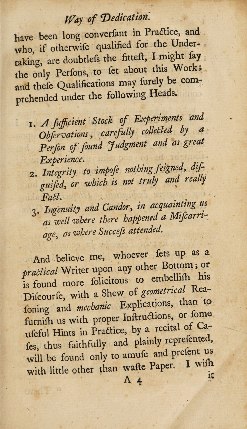 have been long converfant in Pradtice, and who if otherwife qualified for the Under- - taking, are doubtlefs the fitteft, I might fay the only Perfons, to fet about this Work; and thefe Qualifications may furely be com¬ prehended under the following Heads. 1. A mdent' Stock of Experiments and Obfervations y carefully colleSled by a. Perfon of found Judgment and as great Experience. , 2. Integrity to impofe nothing feigned, dij- ' gulfed, or which is not truly and really Fa5i. - . ’ •5. Ingenuity and Candor, in acquainting us aiwell’where there happened a Mfcarri- age, as where Succefs attended. . And believe me, whoever fets up as a praaical Writer upon aqy other Bottom; or is found more folicitous to embelli^ his ■Difcourfe, with a Shew of geometrical Rea- foning and mechanic Explications, than to furnifli us with proper Inftrudtions, or fome ufeful Hints in Pradice, by a recital ot Ca¬ fes, thus faithfully and plainly reprefented, will be found only to amufe and prefent with little other than wafte Paper. I wil