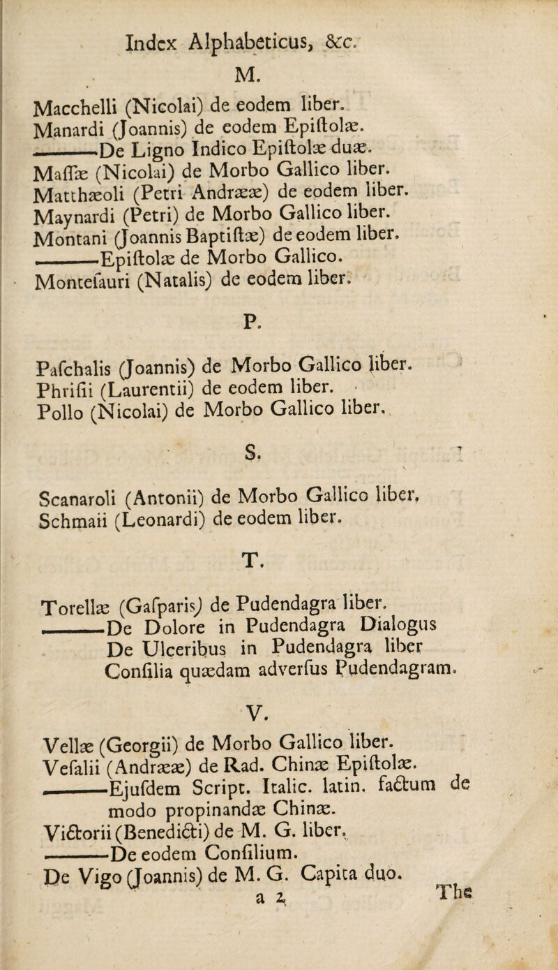 M. Macchelli (Nicolai) de eodem liber. Manardi {Joannis) ,de codem Epiftolie. De Ligno Indico Epiftolse du«. Mafllc (Nicolai) de Morbo Gallico liber. Matchjeoli (Pecri Andrsie) de eodem liber. Nlaynardi (Petri) de ^lorbo Gallico liber. Montani (JoannisBaptifts) de eodem liber. ——Epiftolse de Morbo Gallico. Moncefauri (Natalis) de eodem liber. P. Pafchalis (Joannis) de Morbo Gallico liber. Phrifii (Laurentii) de eodem liber. ■ Polio (Nicolai) de Morbo Gallico liber. Scanaroli (Antonii) de Morbo Gallico liber, Schmaii (Leonard!) de eodem liber. T. Torelte (Gafparis; de Pudendagra liber. __De Dolore in Pudendagra Dialogus De Ulceribus in Pudendagra liber Confilia qusedam adverfus Pudendagram. V. Vellas (Georgii) de Morbo Gallico liber. Vefalii (Andrrex) de Rad. Chinx Epiftolx. __Ejufdem Script. Italic, latin. fadum de modo propinandae Chinas. Vi£torii(Benedifti) dc'M. G. liber. —De eodem Confilium. De Vigo (Joannis) de M. G. Capita duo. a z