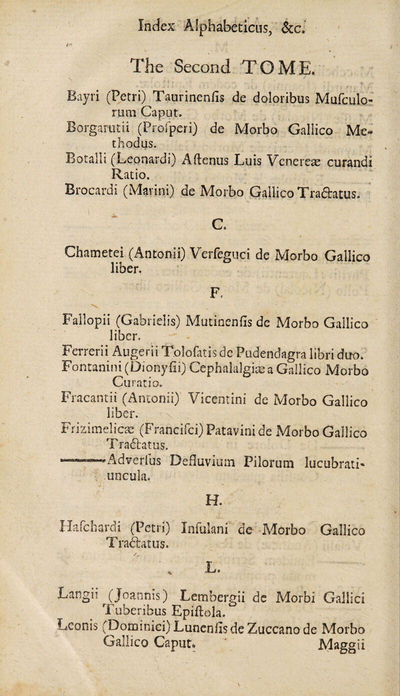 The Second TOME, Bayri (Petri) Taurinenfis de doloribus Mufculo- rum Caput. Borgamtii (Prorperi) de Morbo Gallico Me- thodus. Botalli (Leonard!) Aftenus Luis Venerese curandi Ratio. Brocardi (Marini) de Morbo Gallico Traftatus. Chametei (Antonii) Verfeguci de Morbo Gallico liber. { Failopii (Gabrielis) Mutincnfis de Morbo Gallico ' liber. Ferrerii Augerii Tolofatis de Pudendagra libri duo. Fontanini (Diony fii) Cephalalgire a Gallico Morbo Curatio. Fracantii (Antonii) Vicentini de Morbo Gallico liber. Frizimelicre (Francifci)Patavinide Morbo Gallico T ra&atus. '■Adyerfus Defluvium Pilorura lucubrati- ' uncula. H. Harcbardi (Petri) Infulani de -Morbo Gallico Trailatus. , L. Langii (Joannis) Lembergii dc Morbi Galilei Tuberibus Epiftok. Leonis (Doininici) Lunenfis de Zuccano de Morbo Gallico Caput. Maggii