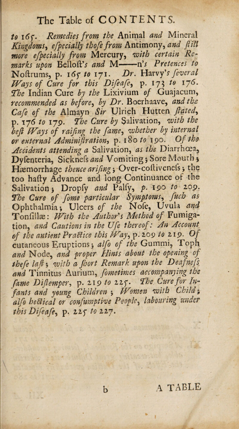 to i5f. Remedies from the Animal and Mineral Kingdoms^ efpedally thofefrom Antimony, and fill more efpedally from Mercury, with certain Re¬ marks upon BelloftV and M*-n’i Pretences to Noftrums, p. i6^ to 171. Dr. Harvy’r feveral Ways of Cure for this Difeafe^ p. 17^ to 176. The Indian Cure by the Lixivium of Guajacum, recommended as before-^ by Dr. Boerhaave, andth^ Cafe of the Almayn Sir Ulrich Elucten ftated.^ p. 175 to 179. The Cure by Salivation, with the befl Ways of ralfing the fame-^ whether by internal or e:>iternal Adminiftration^ p. 180 190. ^ Of the Accidents attending a Salivation, as the Diarrhoea, Dyfenteria, Sicknefs and Vomiting; Sore Mouth 5 Haemorrhage thence arifingy Owcx-co^ivcnQky the too hafty Advance and long Continuance of the Salivation; Dropfy and Palfy, p. 190 to 209. The Cure of fome particular Symptoms^ fuch as Ophthalmia; Ulcers of the Nofe, Uvula and Toniillse: With the Authors Method of Fumiga¬ tion, and Cautions in the Ufe thereof: An Account of the antient PraUice this W27, p. 209 to 219. Of cutaneous Eruptions; alfo of the Gummi, Toph and Node, and proper Hints about the opening of thefe lafl*y with a fhort Remark upon the Deafnefs, and Tinnitus Aurium, fometimes accompanying the fame Diflempery p. 219 to 227. The. Cure for In¬ fants and young Children ; Women with Childi alfo hedical or confumptive People^ labouring under this Difeafe.^ p. 227 toiij. \ lb b A table