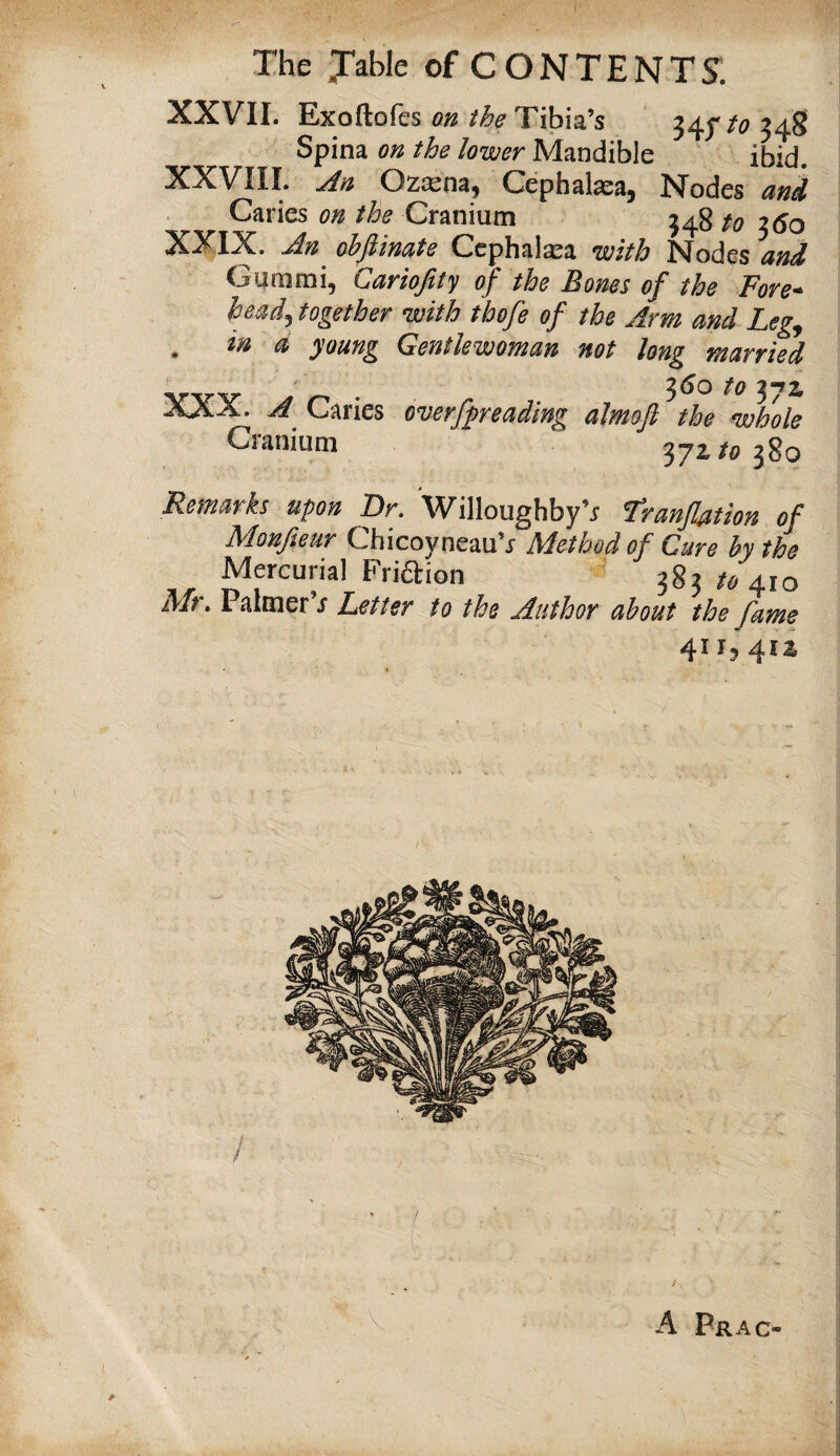 XXVII. Exoftofes on the Tibia’s 34^^ to 348 Spina on the lower Mandible ibid. XXVIII. An Ozxm, Cephalasa, Nodes and Cranium 348 to ^60 XXIX. Jn^ obflinate Cephalasa with Nodes and Gummi, Cariofity of the Bones of the Fore^ head^ together with thofe of the Arm and Leg^ . in a young Gentlewoman not long married . 3<Jo to 371 A Caries overfpeading almoft the whole Cranium 372/0380 Remarks upon Dr. Willoughby’r Tranflation of Moufieur ChicoyneauV Method of Cure hy the Mercurial Friftion 383/0410 Mr, Palmer’/ Letter to the Author about the fame 41I5 412