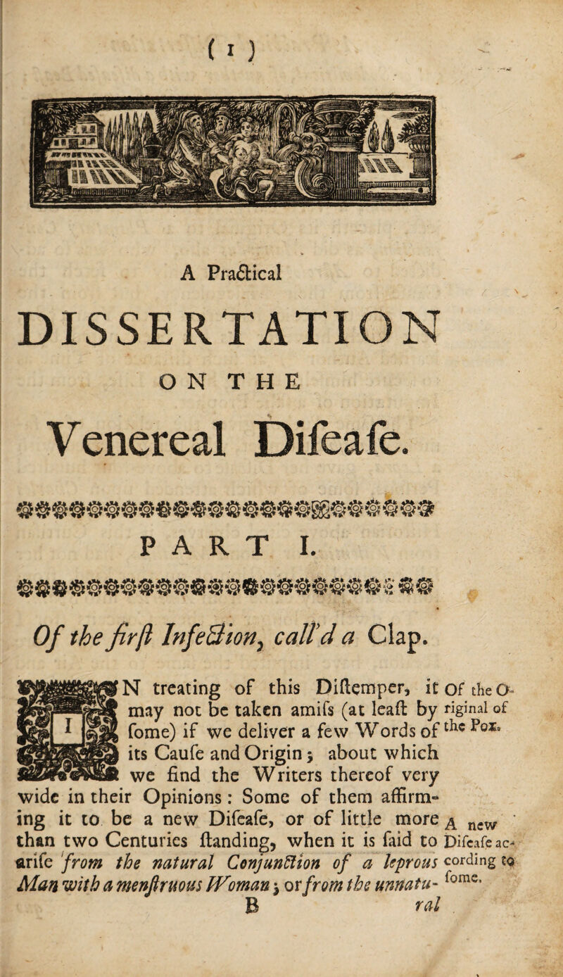 A Pra£lical DISSERTATION O N T H E Venereal Difeafe. Of the firji InfeBion^ call’d a Clap. N treating of this Diftemper, it of the may not be taken amifs (at lead by riginal of Come) if we deliver a few Words of its Caufe and Origin 5 about which we find the Writers thereof very wide in their Opinions: Some of them affirm¬ ing it CO be a new Difeafe, or of little more ^ • than two Centuries {landing, when it is faid to Difeafe ac- flrife from the natural ConjunSlion of a leprous cording tg Man with a menfiruous Woman; ovfrom the unnatu- B ral