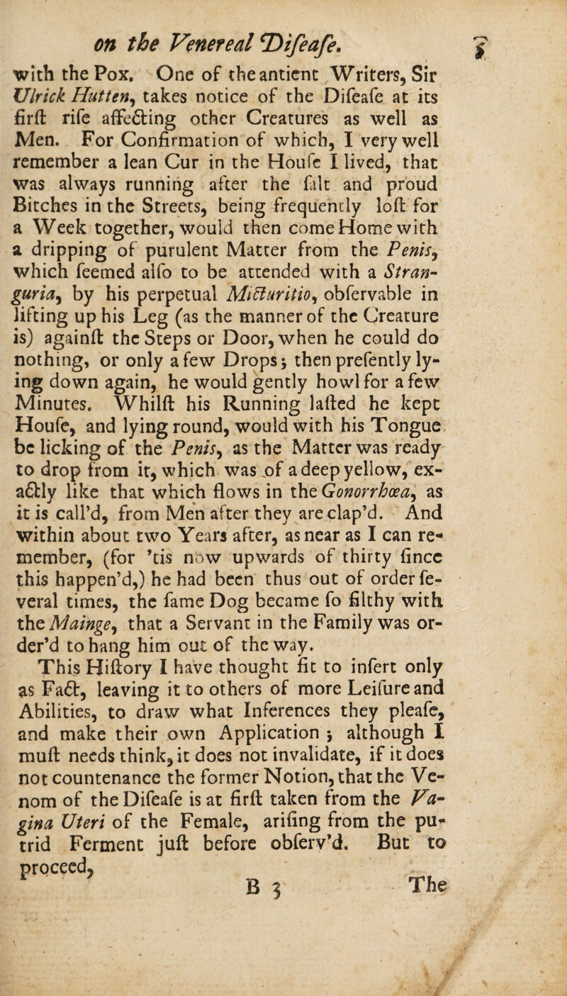 with the Pox, One of theanticnc Writers, Sir Ulrick Hutten^ takes notice of the Difeafe at its firft rife afFefting other Creatures as well as Men. For Confirmation of which, I very well remember a lean Cur in the Houfc I lived, that was always running after the filt and proud Bitches in the Streets, being frequently loft for a Week together, would then come Home with a dripping of purulent Matter from the Penis,^ which feemed alfo to be attended with a Stran¬ guria^ by his perpetual MiBuritio^ obfervable in lifting up his Leg (as the manner of the Creature is) againft the Steps or Door, when he could do nothing, or only a few Drops j then prefently ly¬ ing down again, he would gently howl for a few Minutes. Whilft his Running lafted he kept Houfe, and lying round, would with his Tongue, be licking of the Penis^ as the Matter was ready to drop from it, which was jof a deep yellow, ex- a&ly like that which flows in the Gonorrhoea'^ as it is call’d, from Men after they are clap’d. And within about two Years after, as near as I can re¬ member, (for ’tis now upwards of thirty fincc this happen’d,) he had been* thus out of order fcr veral times, the fame Dog became fo fllthy with xh^Mainge^ that a Servant in the Family was or¬ der’d to hang him out of the way. This Hiftory I have thought fit to infert only as Fa6l:, leaving it to others of more Leifurc and Abilities, to draw what Inferences they pleafe, and make their own Application 5 although I muft needs think, it does not invalidate, if it does not countenance the former Notion, that the Ve¬ nom of the Difeafe is at firft taken from the Va¬ gina Uteri of the Female, arifing from the pur trid Ferment juft before obferv’d. But to proceed, The