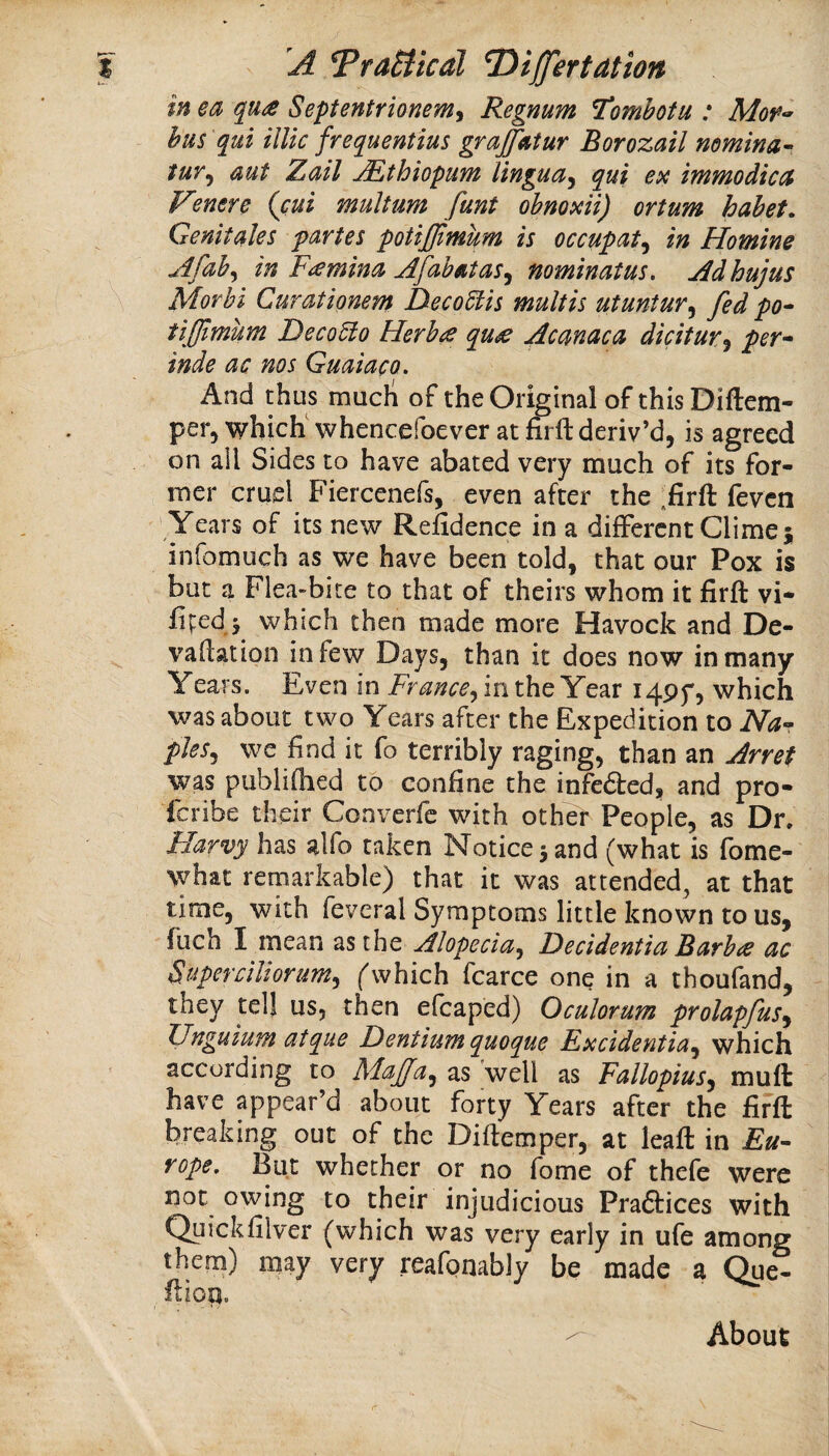 in ea qus Septentrionem^ Regnum l^omhotu : Mor^ hus qui illic frequentius grajfatur Borozail nemina- tur^ aut Zdil JEthiopum lingua^ qui ex immodicct Fenere (cui multum fant obnoxii) ortum habet. Genitales partes potijjimum is occupat^ in Homine uifab^ in Famina jifabutas^ nominatus. jldhujus Morhi Curationem Deco6tis mult is utuntur^ fed po^ tifimum Deco5io Herba qu£ Acmaca diciturj per* inde ac nos Guaiaca. And thus mucli of the Original of thisDiftem- per, which whencefoever at firft deriv’d, is agreed on all Sides to have abated very much of its for¬ mer cruel Fiercenefs, even after the :firft fevcn Years of its new Refidence in a different Clime; infomuch as we have been told, that our Pox is but a Flea-bite to that of theirs whom it firft vi* lipedj which then made more Havock and De- vaflation in few Days, than it does now in many Years. Even in France^ in the Year i4Pf, which was about two Years after the Expedition to Na* pJes^ we find it fo terribly raging, than an Arret was publifhed to confine the infedted, and pro- fcribe their Converfc with other People, as Dn Flarvy has alfo taken Notice 5 and (what is fome- \yhat remarkable) that it was attended^ at that time, with feveral Symptoms little known to us, fuch I mean as the Alopecia^ Decidentia Barba ac Superclliorum^ ('which fcarce one in a thoufand, they tell us, then efcaped) Oculorum prolapfus^ JJnguiuM atqiie Fentiumquoque Fxcidentia^ which according to MaJJa^ as well as Fallopius^ muft have appear’d about forty Years after the firft breaking out of the Diftemper, at leaft in Eu* rope. But whether or no fome of thefe were not owing to their injudicious Praftices with Quickfilver (which was very early in ufe among them) may very reafonably be made a (^e- ftioa. About