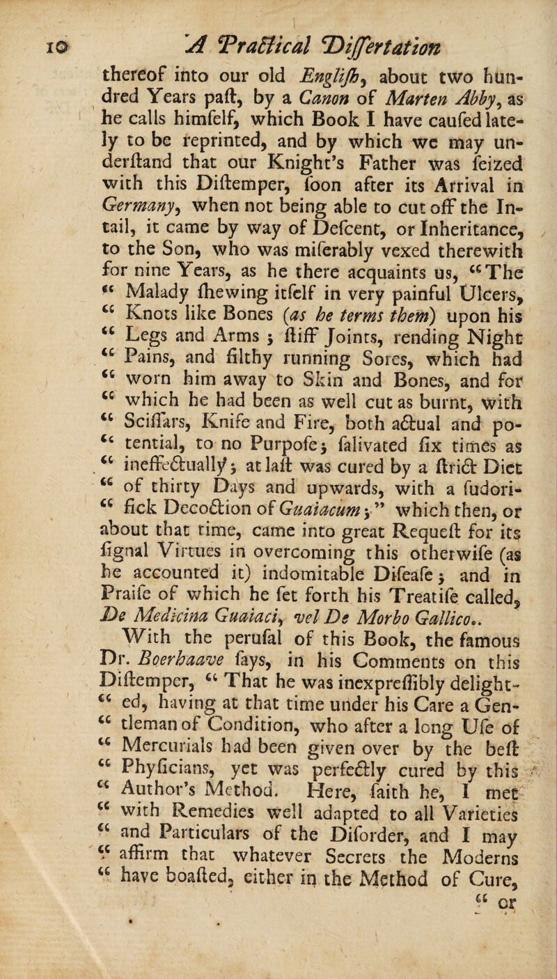 thereof into our old Englijh^ about two hun¬ dred Years paft, by a Canon of Marten Abhy^ as he calls himfelf, which Book I have caufed late¬ ly to be reprinted, and by which wc may un¬ derhand that our Knight’s Father was feized with this Diftemper, foon after its Arrival in Germany^ when not being able to cut ofF the In¬ tail, it came by way of Defcent, or Inheritance, to the Son, who was miferably vexed therewith for nine Years, as he there acquaints us, “The Malady fliewing itfclf in very painful Ulcers, Knots like Bones {as he terms them) upon his “ Legs and Arms 5 hifF Joints, rending Night “ Pains, and filthy running Sores, which had “ worn him away to Skin and Bones, and for which he had been as well cut as burnt, with “ Scifiars, Knife and Fire, both aftual and po- tential, to no Purpofci falivated fix times as “ ineffeftuall}^ 5 atlall was cured by a ftrid” Diet “ of thirty Days and upwards, with a fudori- fick DeGo£tion of Gualacum which then, or about that rime, came into great Rcqueft for its fignal Virtues in overcoming this otherwife (as he accounted it) indomitable Difeafe 3 and in Praife of which he fet forth his Treatife called, De Medkina Guaiaci^ vel De Morbo Gallico., With the perufal of this Book, the famous Dr. Boerhaave fays, in his Comments on this Diftemper, That he was incxpreflibly delight^ “ ed, having at that time under his Care a Gen- “ tleman of Condition, who after a long Ufe of “ Mercurials had been given over by the beft Phyficians, yet was perfeftly cured by this “ Author’s Method. Here, faith he, I met- “ with Remedies well adapted to all Varieties “ and Particulars of the Diforder, and I may “ affirm that whatever Secrets the Moderns “ have boafted, either in the Method of Cure,