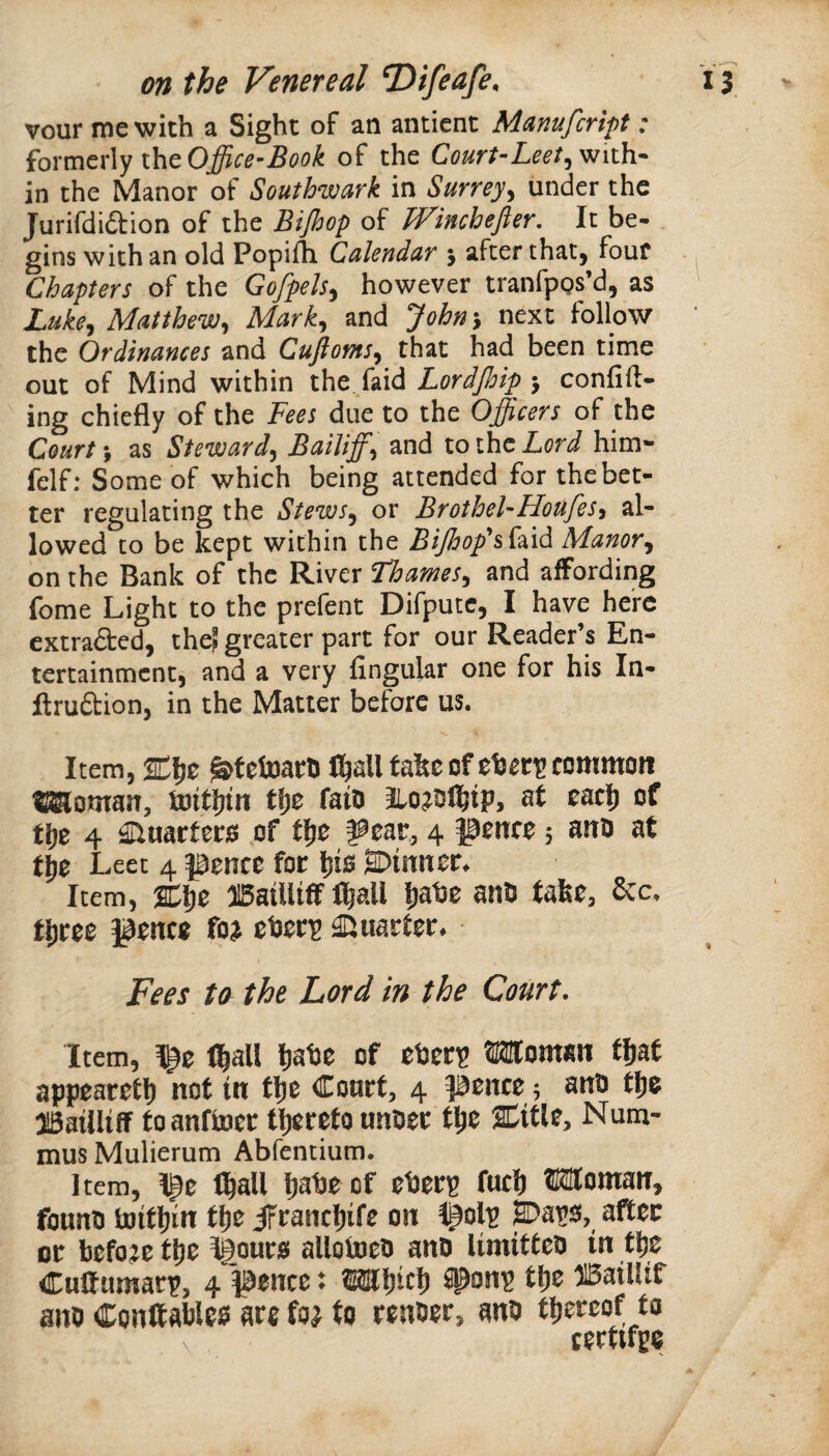 vour me with a Sight of an antient Manufcript: iovmtxXy iht Office-Book of the Court-Leet^ with¬ in the Manor of Southwark in Surrey^ under the Jurifdiftion of the Bijhop of H^inchefter, It be- . gins with an old Popifh. Calendar j after that, four Chapters of the Gofpels^ however tranfpgs’d, as Luke^ Matthew^ Mark^ and John^ next follow the Ordinances and Cujiofns^ that had been time out of Mind within the. faid Lordjhip j confid¬ ing chiefly of the Fees due to the Officers of the Court; as Steward^ Bailiffs and to the Lord him- felf; Some of which being attended for the bet¬ ter regulating the Stews^ or Brothel-HoufeSy al¬ lowed to be kept within the BiJhop’*s^‘^\^ Manor^ on the Bank of the River Thames^ and affording fome Light to the prefent Difputc, I have hei'C cxtraded, the? greater part for our Reader’s En¬ tertainment, and a very Angular one for his In- ftruftion, in the Matter before us. Item, ^tetoarti C^all take of common ^oman, tuitfjin ffje faiD st eacl^ of tfje 4 ^uarteris .of tl^e ^ear, 4 pence 5 ano at Leet 4 pence foe ^10 SDinner* Item, %^z ffiailUff tl&all l)at3e ants take. Sec. tljree pence fo^ et3er^ Quarter* * Fees to the Lord in the Court• Item, ^z ll|all k^he of eheri? Woman tfiat appearett) not in fl}e Court, 4 pence 5 anu tlie iSailliff toanftoer tl^ereto untser tl)e SCitle, Num- musMulierum Abfentium. Item, Ipe ll^all ^atie of et3erp fuck Woman, founts tuitkin tke JFranckife on H>ai’0, after or before tke ^our0 alloluets anD limitteo in tke Cuttumarp, 4 pence ♦ Wkick ^on'g tke ®aillif ants Conltable0 are fo^ to renoer, ants tkereof to certtfge