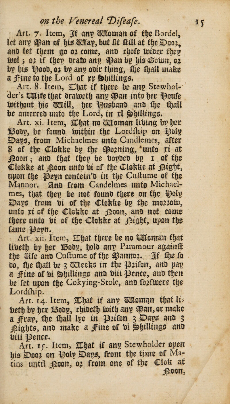 • Art. 7. Item, att^ HHItomatt of ff)C Bordel, Icf an? ^an of l)is Wau, but (If ffill af t^e 2Doo?, ano i£f fi)em p come, ano c^ofe tuioei* flie^ tool} oj if tl)e? Drato an^ span bg Ijis ®oto!t, o? b5 ^ooD, oj b? ani? obtc fbtns, S)e l^all make a if ine to tbc Lord of fr ^l)illtngs. Art. 8. Item, Cljaf if tljcce be ang Stewhol- ' ider’s OTife fl)af Otatoef 1) ang span into Ijec Ipoufe toifbout l)is OTill, l^ec I^usbano aab l|e l^all be amerteO unto fbe Lord, in jcl ^biUi«SS. Art. xi. Item, Cbaf no Woman libing bgljee ilSobg, be fotmO toitbin fbe Lordihip on Ipolg SDaga, fcom Michaelmes tmfo Candlemes, affec ? of fbe Clofefee bg fbe ^o?ning, ‘unfo ri af iPoon; ano fbaf fbeg be tjogoeo bg i of fbe Clofelte af iJioon unfo bi of fbe Clobfee af iliigbL upon fbe pegn confein’D in fbe Cuftume of fbe Mannor, 3n0 from Candelmes unfo Michael- mcs, fbaf fbeg be nof founb fbere on fbe I^olg S)ags from bi of fbe Clobfee bg fbe mojjoto, unfo ri of fbe Clokbe af ijSoon, ana nof come fbecc unfo bi of fbe Clofefee af ij^igbf. upon fbe fame pagn. Art. xii. Item, HCbaf fbere be no Woman fbaf libefb bg bcc ®oOg, belb ang Paramour againIE fbe iEfe anb Cuftume of fbe #anno?. 3f (be fo 00, Ibe (ball be 3 Weeks in fbe pjifon, ana pag a ifine of bi ^bidiuSb ^no biii pence, ana fben be fef upon fbe Cokying-Stolc, ana fojftoere fbe Lordihip. Art. 14. Item, if ang Womgn fbaf li^ tefb bg ber ffioag, cbiaefb Saifb an? ^Pan, or make a ifrag, (be (ball Ige in p?ifon 3 SDags ana 3 ii^igbfs, ana make a iFtne of bi ^hidings ana biii pence. Art. If. Item, 2dba( if ang Stewholdcr open bis ^ooj on ^olg SDags, from fbe time of Ma¬ tins until iRoon, o} from one of fbe Clok af i^oon,