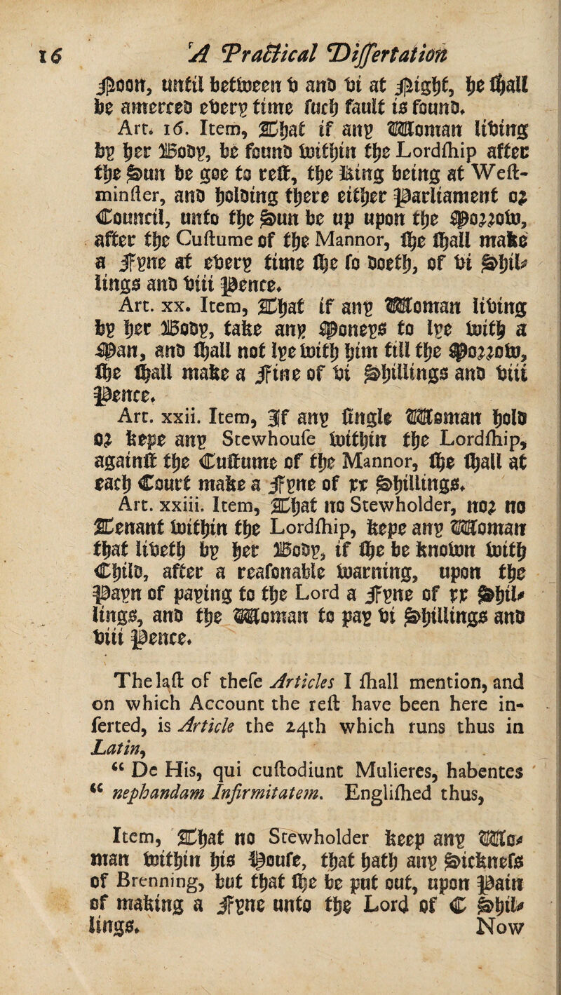 iPooiT, until betloccn b anb bt at ^tgljt, l»e H^all be ameccca ebetrg time fuel) fault is founo. Art. 15. Item, 2Di)at if an^ Woman libtng b^ |)ec 1508?, be founb toifbtn flje Lordihip affec flje ^un be goe to celt, tbe l^ing being at Weft- minfler, ano ijolbing tliece either parliament o? Council, unto tlie ^un be up upon tbe ^o^^oto, after tt)e Cuftume of tlje Manner, fl^c i^all mafce a iF?ne at eberp time I^e fo boetl), of bi ^^il# lings anb biii pence. ; Art. XX. Item, lEJaf if an? Woman libing ; b? b^r ffiob?, tafee an? tpone?s to l?e loitb a i #an, anb l^all not l?e toiti) bim till tbe ^o;;oto, i Ibe ^all malte a ifine of bi ^billings anb biii ! pence. ! Art. xxii. Item, 3|f an? Cngle Woman bolb oj bepe an? Stewhoufe ioitbin tbe Lordfhip, againft tbe Cuftume of tbe Manner, ibe (ball at each Court mabe a iF?ne of pc ^biWiaSb. Art. xxiii. Item, ^baf UO Stewholder, no? no SCenant toitbin tbe Lordfhip, bepe an? Woman that libetb b? btt Bob?, if Ibe be bnobm Initb Chile, after a reafonable toarning, upon tbe pa?n of pa?ing fo tbe Lerd a iF?ne of pp ^bil' i lings, anb tbe Woman fo pa? bi ^biUittge anb i biii pence. j : Thehft of thefe Articles I fliall mention, and on which Account the reft have been here in¬ ferred, is Article the 24th which runs thus in Latin. * \ Dc His, qui cuftodiunt Muliercs, habentes i ** nephandam Infirmitate?n. Engliftied thus, j j Item, '2dbaf Wb Stewhelder beep an? Wo^* I man toitbin bi® poufe, tbat bafb an? ^iebnefs i of Brenning, but tbat Ibc be put out, upon pain I of mabing a iF?ne unto tbe Lord of C h^ilo lings. Now