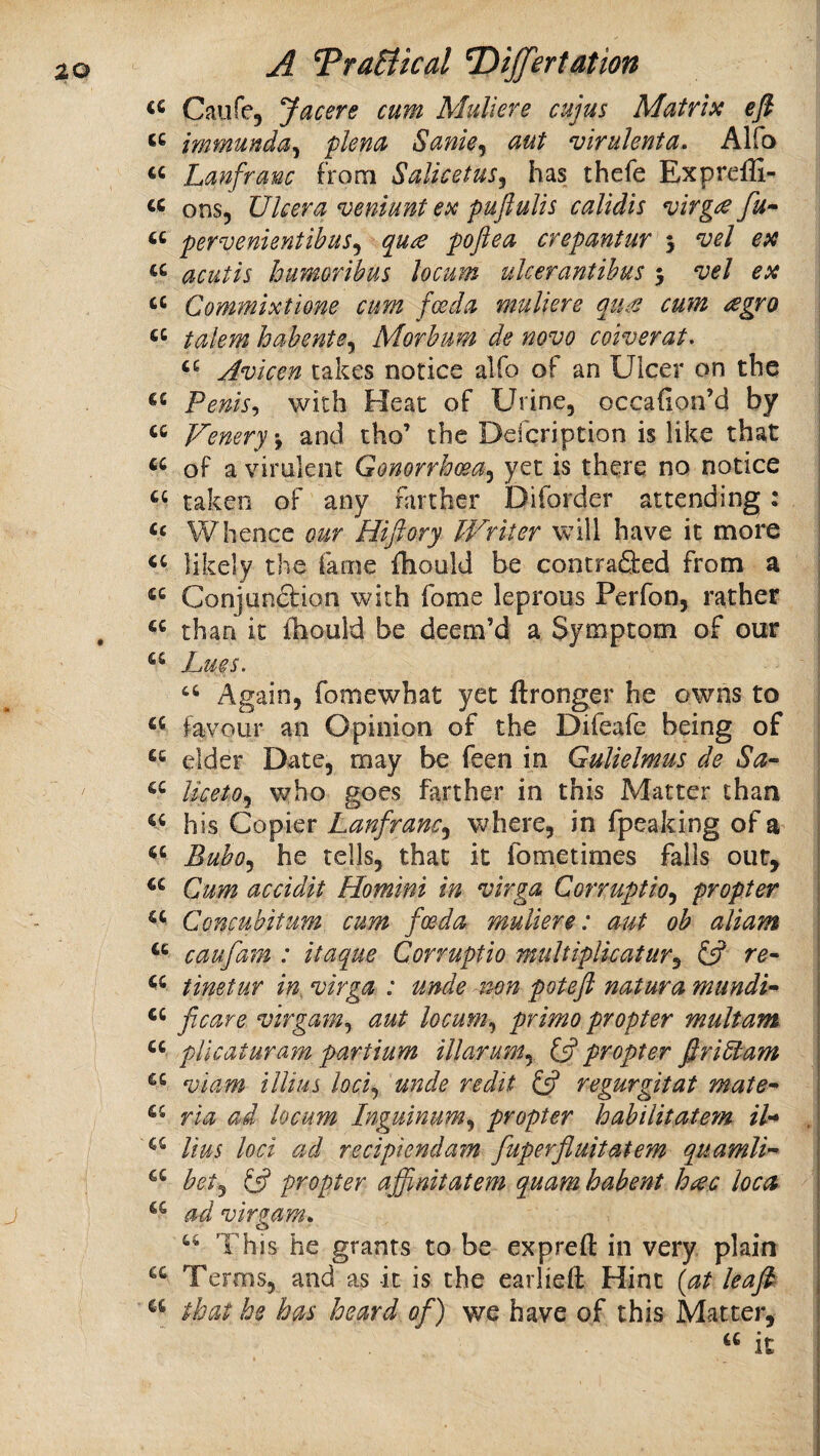 Caiifcj yacere cum Muliere cujus Matrix ep immunda^ plena Sanky aut virulenta. Alfo “ Lanfranc from SalicetuSy has thefe Expreffi- ons. Ulcer a veniunt ex puftulis calidis virg£ fu* pervenientibuSy qua poftea crepantur j ^el ex acutis bumoribus locum ulcerantihus 5 vel ex Commixtione cum foeda muliere qua cum agro j takmhabentey Morbum de novo coiverat. | Avicen cakes notice alfo of an Ulcer on the | Penis^ with Heat of Urine, occafion’d by | “ Fenery-y and tho’ the Defcription is like that of a virulent GonorrhceUy yet is there no notice taken of any farther Diforder attending: Whence our Hiftory Writer will have it more likely the fame fhould be contra&ed from a Conjun&ion with fome leprous Perfon, rather than it fhould be deem’d a Symptom of our Lues. ‘‘ Again, fomewhat yet ftronger he owns to favour an Opinion of the Difeafe being of elder Date, may be feen in GuUelmus de IketOy who goes farther in this Matter than his Copier Lanfrancy where, in fpeaking of a ‘‘ Buboy he tells, that it fometimes falls out. Cum accidit Homini in virga Corruptioy propter Concubitum cum foeda muliere: aut oh aliam caufam : itaque Corruptio multipllcatury ^ re- tinetur in, virga : unde non poteft natura mundi- ficare virgamy aut locuniy primo propter multam pllcaturam partium illarumy propter firidtam viam illius lociy unde redit (A regurgitat mate- ria ad locum InguinuMy propter habilitate?^ /7- , Uus loci ad recipiendam fuperfluitatem quamli- hety IP propter affinitatem quam habent hac loca ad virgam. “ This he grants to be expreft in very plain Terms, and as it is the eaiiieft Hint (at leap that he has heard of) we have of this Matter, « it