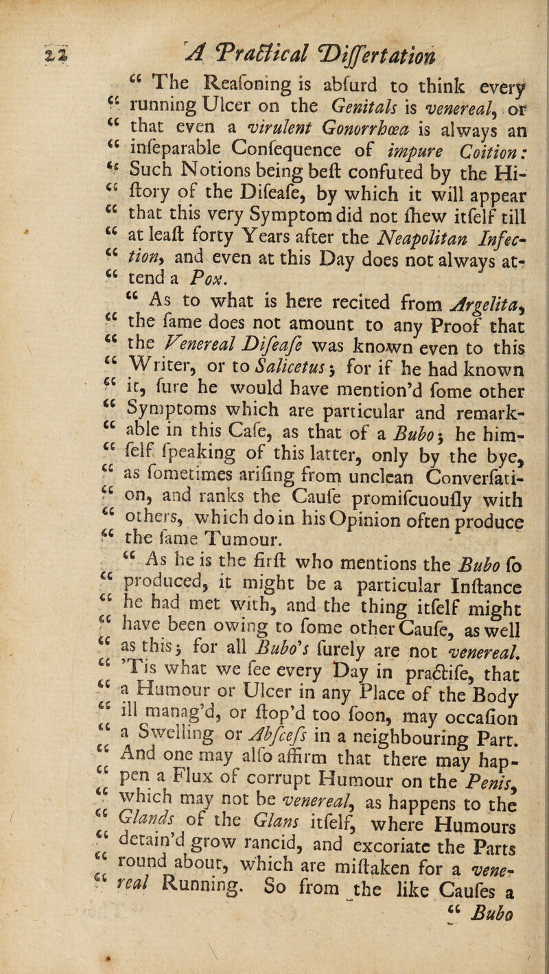 The Reafoning is abfurd to think every running Ulcer on the Genitals is venereal^ or that even a virulent Gonorrhoea is always an infeparable Confequence of impure Coition: Such Notions being beft confuted by the Hi- flory of the Difeafe, by which it will appear « that this very Symptom did not fliew itfelf till “ at leafl: forty Years after the Neapolitan Infec- tiony and even at this Day does not always at- tend a Poii. “ As to what is here recited from Argelita^ the fame does not amount to any Proof that the Nmereal Difeaje was known even to this Writer^ or to Salicetus for if he had known it, fure he would have mention’d fome other Symptoms which are particular and remark- able in this Cafe, as that of a Buho ^, he him- felf fpeaking of this latter, only by the bye, as fometimes ariiing frorn unclean Converfati- on, and ranks the Caufe promifcuoufly with others, which do in his Opinion often produce the lame Tumour. As he is the firft who mentions the Bubo fo pioduced, it might be a particular Inftancc he had met with, and the thing itfelf might have been owing to fome other Caufe, as well as this y for all Bubo's furely are not venereal, ’Tis what we fee every Day in praftife, that a Humour or Ulcer in any Place of the Body ill manag d, or ftop’d too foon, may occafion cc Jhfcefs in a neighbouring Part. And one may alfo affirm that there may hap- “ pen a Flux of corrupt Humour on the Penis^ may not be venereal^ as happens to the Glands o^ the Gians itfelf, where Humours . detain d grow rancid, and excoriate the Parts round about, which are miftaken for a nal Running. So from the like Caufes a Bubo