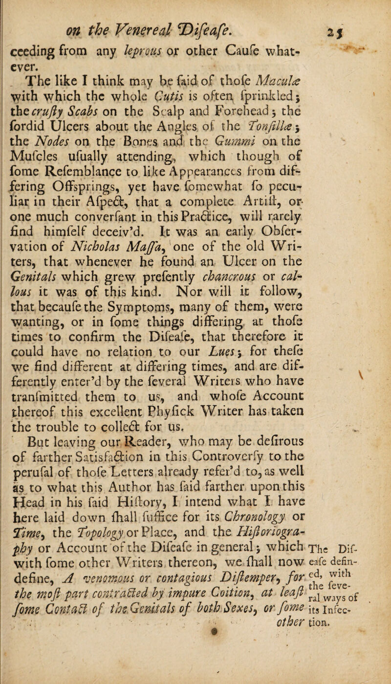 cceding from any lep^ous or other Caufe what¬ ever. The like I think may b.e faid of thofe Macula with which the whole Cutis is often, fprinkiedj thQcrufty Scabs on the Scalp and Forehead^ the fordid Ulcers about the Angles of the the Nodes on the Bones and the Gummi on the Mufcles ufually attending^, which though of fome Refemblance to like Appearances from dif¬ fering Offsprings, yet have fomewhat fo pecu¬ liar in their Afpe(^, that a complete Artilf, or- one much converfant in this Pradtice, will rarely find himfelf deceiv’d. It was an early Obfer- vation of Nicholas Majfa^ one of the old Wri¬ ters, that whenever he found an Ulcer on the Genitals which grew prefently chancrous or cal'- lous it was of this kind. Nor will it follow, that becaufe the Symptoms, many of them, were wanting, or in fome things differing at thofe times to confirm the Difeafe, that therefore it could have no relation to our Lmj for thefe we find different at differing times, and are dif- ^ ferently enter’d by the feverai Writers who have tranfmitted them to us, and whofe Account thereof this excellent Phyfick Writer has taken the trouble to colle6t for us. But leaving our Reader, who may be defirous of farther SatisFadion in this Controverfy to the perufal of thofe Letters already refer’d to, as well as to what this Author has faid farther upon this Head in his faid Hiftory, I intend what I have here laid down fhall fuffice for its Chronology or the Tropology ox and xho Hifloriogra- phy or Account of the Difeafe in general 5 which The Dif- with fome other Writers thereon, we fhall now eafe defin- define, A venomous or contagious Diftemper^ for the moft part contra^ed by impure Coition^ at leaf fome Confab of the Genitals of both Sexes^ or fome itsinfec^ . , • other tion.