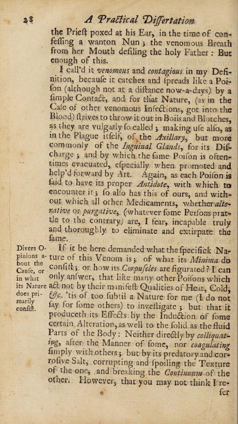 A TraSiical Divert at ian the Prieft poxed at his Ear, in the time of con- ; feffing a wanton Nun 5 the venomous Breath from her Mouth defiling the holy Father ; But enough of this. ^ I caird it venomous and contagious in my Defi¬ nition, beeaufe it catches and fpreads like a Pot- fon (although not at a difiance now-a-days) by a fimpic Contaa, and< for that Nature, (as in the Caie of other venomous Infeaions, got into the ; Blood) fiinves to thiow it out in Boils and Blotches, ; tfiey are vulgariy To called 5 making ufe alfo, as i in the Plague itfelf, of the Axillary.^ but more 1 commonly of the Ingyunal Glands^ for its Dif- - charge 5 and by which the fame Poifon is oftenr times evacuated, efpecialiy when promoted and : help d forward by Art. Again, as each Poifon is i faid to have its proper Antidote^ with which ta i encounter it 5 fo allo has this of ours, and with- 1 I out which all other Medicaments, whether' I (whatever fome Peribns prat- - I _ contrary) are, I fear, incapable truly I and thoroughly to eliminate and extirpate the I fame. . / Divers O- If it be here demanded what the fpecifick Na?* tolrkt Venom is 3 of what its Minima, do \ Caefe, or how MS Corpufcles arcfigurated ? I can ; in what only anfwer, that like many other Poifons which ; its Nature a6l not by their manifeft Qiialities of Heat, Cold, ! ^oe^S|Pn- ’tis of too fubtil a Nature for me (1 do not : ccSl others) to invefiigate 3 but that it : \ produceth its Effeds by the Induftion of fome ; certain Alteration, as well to the (olid as the fluid i Parts of the Body: Neither diredliy by ■ ingj aftei the Manner of fome, nor coagulating \ Amply with others 3 but by its predatory.and cor- rofive Salt, corrupting and fpoiling the Texture ; of the one, and breaking the Contlmum o^ the | other, However, that you may not think I re- i «■ (cr I 1