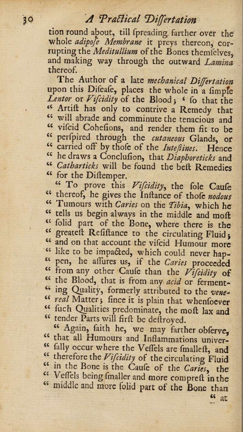 tion round about, till fpreading farther over the whole adipoje Membrane it preys thereon, cor¬ rupting the Meditullium of the Bones themfelves, and making way through the outward Lamina thereof. The Author of a late mechanical Dijfertation upon this Difeafe, places the whole in a fimpfe Lentor or Fifcidity of the Blood > ^ fo that the Artift has only to contrive a Remedy that will abrade and comminute the tenacious and “ vifcid Cohefions, and render them fit to be “ perfpired through the cutaneous Glands, or I carried off by thofe of the Inteflims* Hence he draws a Conclufion, that Liaphoreticks and “ Catharticks will be found the beft Remedies for the Difiemper. To prove this Fifcidity^ the foie Caufe thereof, he gives the Inftance of thofe nodous Tumours with Caries on the Tihia^ which he tells us begin always in the middle and moft I folid part of the Bone, where there is the greateil Refiftance to the circulating Fluid 5 “ and on that account the vifcid Humour more « like to be impadled, which could never hap- pen, he affures us, if the Caries proceeded from any other Caufe than the Fifcidity of the Blood, that is from any acid or ferment* ing Quality, formerly attributed to the n;ene-- real Matter 5 fince it is plain that whenfoever fuch Qualities predominate, the moft lax and tender Parts will firft be deftroyed. Again, faith he, we may farther obferve, that all Humours and Inflammations univer- “ fally occur where the Veflels are fmalleft, and therefore the Fifcidity of the circulating Fluid in the Bone is the Caule of the Caries^ the Veflels being fm.aller and more compreft in the middle and more folid part of the Bone than “ at 1