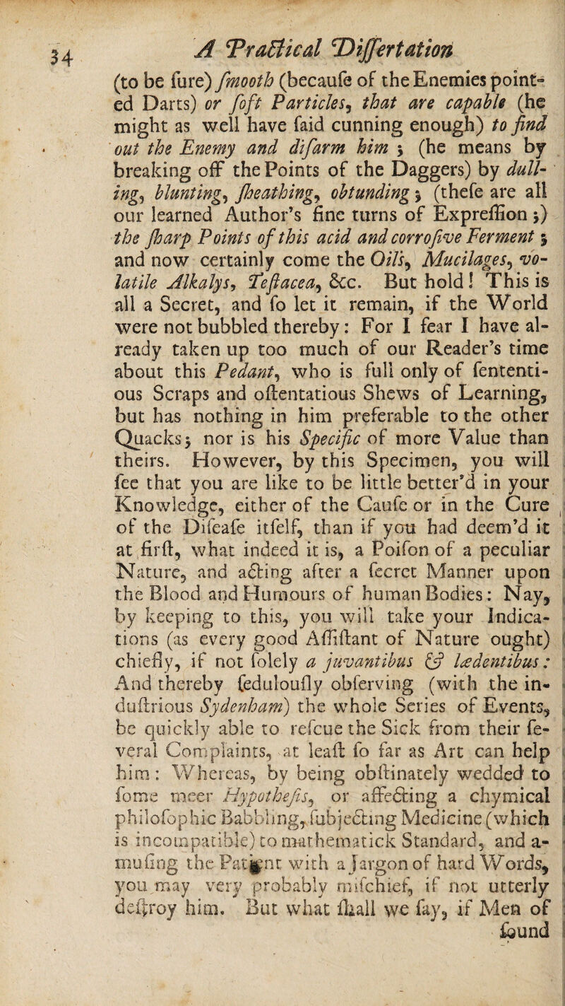 (to be fure) fmooth (becaufe of the Enemies point- ed Darts) or foft Particles^ that are capable (he might as well have faid cunning enough) to find out the Enemy and difarm him 5 (he means by breaking ofF the Points of the Daggers) by dull- ing^ bluntings Jheathing^ obtunding % (thefe are all our learned Author’s fine turns of ExprefEon j) the Jharp Points of this acid and corrofive Ferment 5 and now certainly come the O/Yi, Mucilages^ vo¬ latile jdlkalys, Feflacea^^c. But hold! This is all a Secret, and fo let it remain, if the World were not bubbled thereby; For I fear I have al¬ ready taken up too much of our Reader’s time about this Pedant^ who is full only of fententi- ous Scraps and oftentatious Shews of Learning, but has nothing in him preferable to the other Quacks5 nor is his Specific of more Value than theirs. However, by this Specimen, you will ; fee that you are like to be little better’d in your Knowledge, either of the Gaiife or in the Cure of the Difeafe itfelf, than if you had deem’d it : at firft, what indeed it is, a Poifon of a peculiar  Nature, and afting after a fecrec Manner upon j the Blood and Humours of human Bodies: Nay, , by keeping to this, you will take your Indica- ^ tions (as every good Affiftant of Nature ought) { chiefiy, if not folely a juvantthus ladentibus : \ And thereby feduloufly obferving (with the in- > duilrious Sydenham) the whole Series of Events, ^ be quickly able to refeue the Sick from their fe-  veral Complaints, at leail fo far as Art can help ^ him: Whereas, by being obftinacely wedded to f fome rneer Hypothefis^ or affefting a chymical I philofophic Babbling, fabjedling Medicine (which \ is incompatible) to nitirheraatick Standard, and a- - muiing the Patjfnt with a Jargon of hard Words, ^ you may very probably rmfehief, if not utterly 1 deftroy him. But wliat fliall we fay, if Men of i ibund I