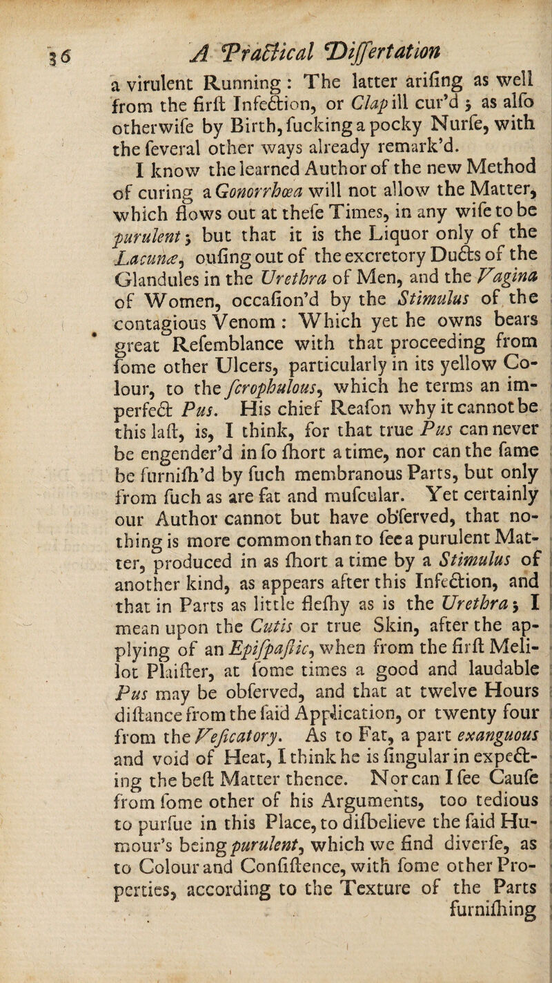 a virulent Running : The latter arifing as well from the firfl; Infedtion, or ClapiW cur’d > as alfo otherwife by Birth, fucking a pocky Nurfe, with the feveral other ways already remark’d. I know the learned Author of the new Method of curing ^Gonorrhoea will not allow the Matter, which flows out at thefe Times, in any wife to be purulent 5 but that it is the Liquor only of the Lamn^^ oufingoutof the excretory Duds of the Glandules in the Urethra of Men, and the Fagma of Women, occafion’d by the Stimulus of the contagious Venom : Which yet he owns bears great Refemblance with that proceeding from fome other Ulcers, particularly in its yellow Co¬ lour, to the fcrophulous^ which he terms an im- perfed Pus, His chief Reafon why it cannot be thislaft, is, I think, for that true Pus can never be engender’d infofhort a time, nor can the fame be furnifh’d by fuch membranous Parts, but only from fuch as are fat and mufcular. Yet certainly our Author cannot but have obfervcd, that no¬ thing is more common than to fee a purulent Mat¬ ter, produced in as fhort a time by a Stimulus of ^ another kind, as appears after this Infedion, and [ that in Parts as little flefhy as is the Urethra 5 I I mean upon the Cutis or true Skin, after the ap- ; plying of an Epifpaftic^ when from the firft Meli- « lot Plaifler, at fome times a good and laudable ;; Pus may be obferved, and that at twelve Hours ;; diftance from the faid Application, or twenty four j from iht Fefic at ory. As to Far, a part exanguous : and void of Heat, I think he is fingularin expcd- ing the beft Matter thence. Nor can I fee Caufc ^ from fome other of his Arguments, too tedious i to purfue in this Place, to difbelieve the faid Hu- ^ mour’s htmg purulent^ which we find diverfe, as ^ to Colour and Confifience, with fome other Pro- ^ pcrties, according to the Texture of the Parts 5 furnilhing ;