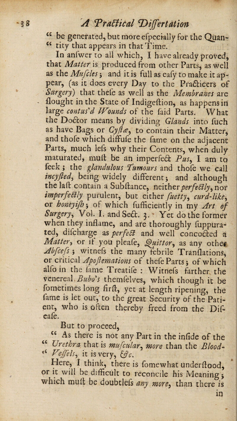 be generated, but more efpecklly for the tity that appears in that Time. In anfwer to all which, I have already proved, that Matter is produced from other Parts, as well as the Mufcles 5 and it is full as eafy to make it ap¬ pear, (as it does every Day to the Prafticers of Surgery) that thefe as well as the Membranes are - flought in the State of Indigcftion, as happens in large contus'd Wounds of the faid Parts. What the Do6bor means by dividing Glands into fuch as have Bags or Cyftce^ to contain their Matter, and thofe which diffufe the fame on the adjacent Parts, much lefs why their Contents, when duly maturated, mull: be an impeiTed Pus^ I am tq feek j the glandulous Pumours and thofe we call incyfted^ being ^iddy different j and although the lafl: contain a Subfiance, ndthtrperfectly^ nor imperfectly purulent, but either fuetty^ curd-like^ or honeyifh’y of which fufHciently in my jdrt of Surgery^ Vol. I. andSeft. j.'* Yet do the former when they inflame, and are thoroughly fuppura- ted, difeharge perfect and well concodbed a Matter^ or if you pleafe, ^ittor^ as any othet Mfeefs^ -y witnefs the many febrile Tranflations, or critical Jpoftemations of thefe Parts 5 of which alfoin the fame Treatife : Witnefs ^ farther the venereal.themfelves, which though it be fometimes long firfl, yet at length ripening, the fame is let out, to the great Security of the Pati¬ ent, who is often thereby freed from the Dif- cafe. But to proceed, As there is not any Part in the infide of the Urethra^ thzi IS mufculary more than the BloocU V^ffelsy it is very, ifc. Here, I think, there is fomewhat underftood, or it will be difficult to reconcile his Meanings which mult be doubtlefs any more^ than there is