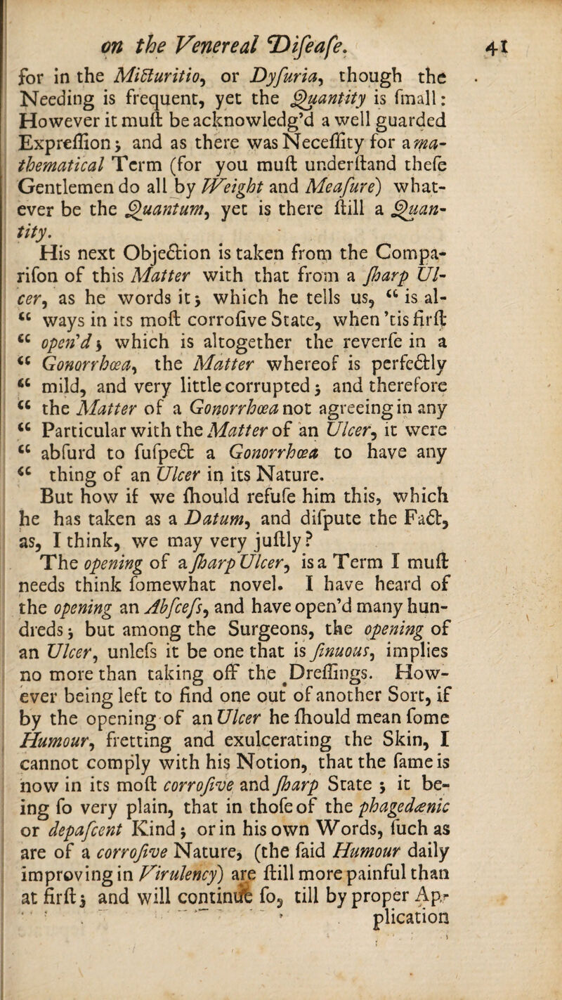 for in the MiUuritlo^ or Dyfuria^ though the Needing is frequent, yet the ^antity is fmall: However it muft be acknowledg’d a well guarded Expreflionj and as there wasNeceffity for a^- thematical Term (for you muft underftand thefe Gentlemen do all by Weight and Meafure) what¬ ever be the ^uantum^ yet is there ftill a ^an- tity. His next Objeftion is taken from the Compa- rifon of this Matter with that from a jharp III- cer^ as he words it > which he tells us, is al- ‘‘ ways in its moft corrofive State, when’tisfirft open'd s which is altogether the reverfe in a Gonorrhoea^ the Matter whereof is perfeftly mild, and very little corrupted 5 and therefore the Matter of a Gonorrhoea not agreeingin any Particular with the Matter of kn Ulcer^ it were abfurd to fufpefl: a Gonorrhoea to have any thing of an Ulcer in its Nature. But how if we fhould refufe him this, which he has taken as a Datum^ and difpute the Faft, as, I think, we may very juftly? The opening of a Jharp Ulcer ^ is a Term I muft needs think fomewhat novel. I have heard of the opening an Ahfeefs^ and have open’d many hun¬ dreds 3 but among the Surgeons, the opening of an Ulcer^ unlefs it be one that is finuous^ implies no more than taking off the ^Dreffings. How¬ ever being left to find one out of another Sort, if by the opening of ^XiUlcer he fhould meanfomc Humour^ fretting and exulcerating the Skin, I cannot comply with his Notion, that the fame is now in its moft corrofive and Jharp State 5 it be¬ ing fo very plain, that in thofe of the phaged^enk or depafeent Kind j or in his own Words, fuch as are of a corrofive Nature, (the faid Humour daily ivapxQvingm ViruJency) are ftill more painful than at fir ft s and will comimil fo, till by proper Apr ‘ » plication