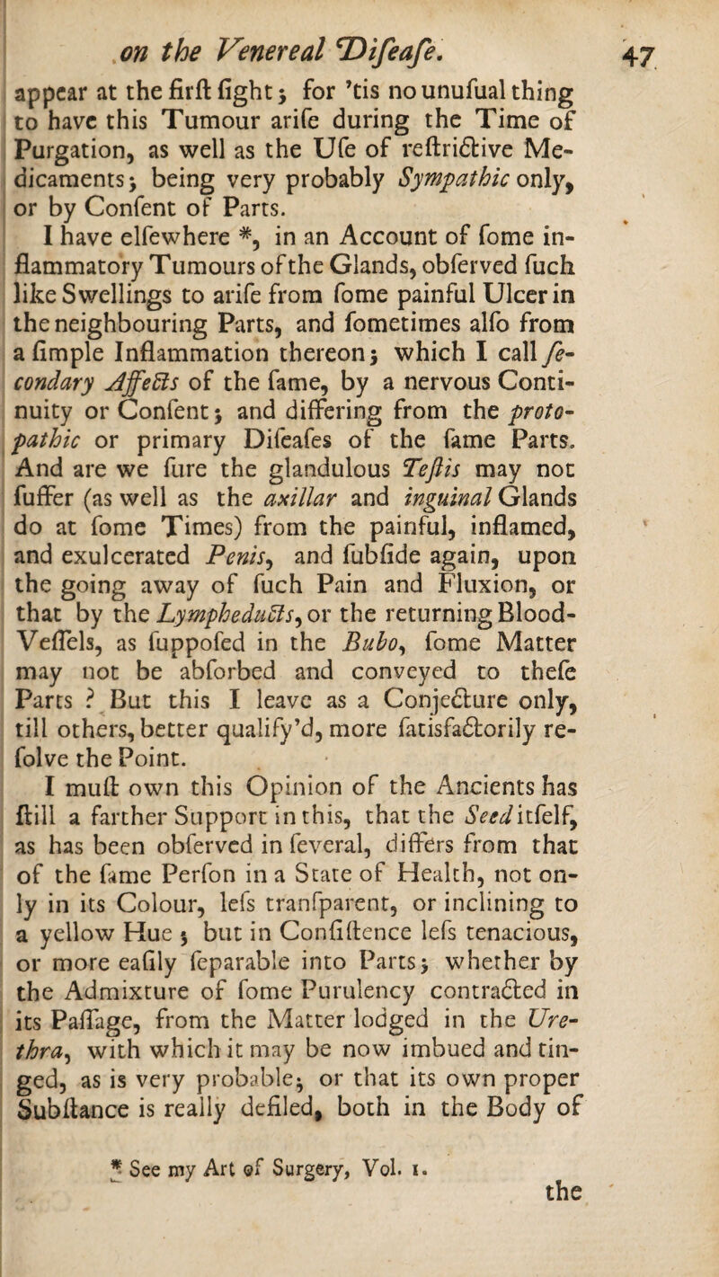 appear at the iSrft fight 5 for ’tis no unufual thing to have this Tumour arife during the Time of Purgation, as well as the Ufe of reftriftive Me¬ dicaments > being very probably Symfathic or by Confent of Parts. I have elfewhere in an Account of fome in¬ flammatory Tumours of the Glands, obferved fuch like Swellings to arife from fome painful Ulcer in the neighbouring Parts, and fometimes alfo from a Ample Inflammation thereon j which I call fe- condary jdffeeis of the fame, by a nervous Conti¬ nuity or Confent 5 and differing from xht proto-^ pathic or primary Difeafes of the fame Parts. And are we fure the glandulous Teftis may not fuffer (as well as the asillar and inguinal Glands do at fome Times) from the painful, inflamed, and exulcerated Penis^ and fubfide again, upon the going away of fuch Pain and Fluxion, or that by the LympheduUs^ or the returning Blood- VefTels, as fuppofed in the Bubo^ fome Matter may not be abforbed and conveyed to thefc Parts ? But this I leave as a Conjecture only, till others, better qualify’d, more fatisfaCtorily re- folve the Point. I mufl own this Opinion of the Ancients has ftill a farther Support in this, that the Seedii^cX^^ as has been obferved in feveral, differs from that of the fame Perfon in a State of Health, not on¬ ly in its Colour, lefs tranfparent, or inclining to a yellow Hue 5 but in Confidence lefs tenacious, or more eafily feparable into Parts> whether by the Admixture of fome Purulency contracted in its Paffage, from the Matter lodged in the Ure¬ thra^ with which it may be now imbued and rin¬ ged, as is very probable^ or that its own proper Subftance is really defiled, both in the Body of J See my Art of Surgery, Vol. i. the