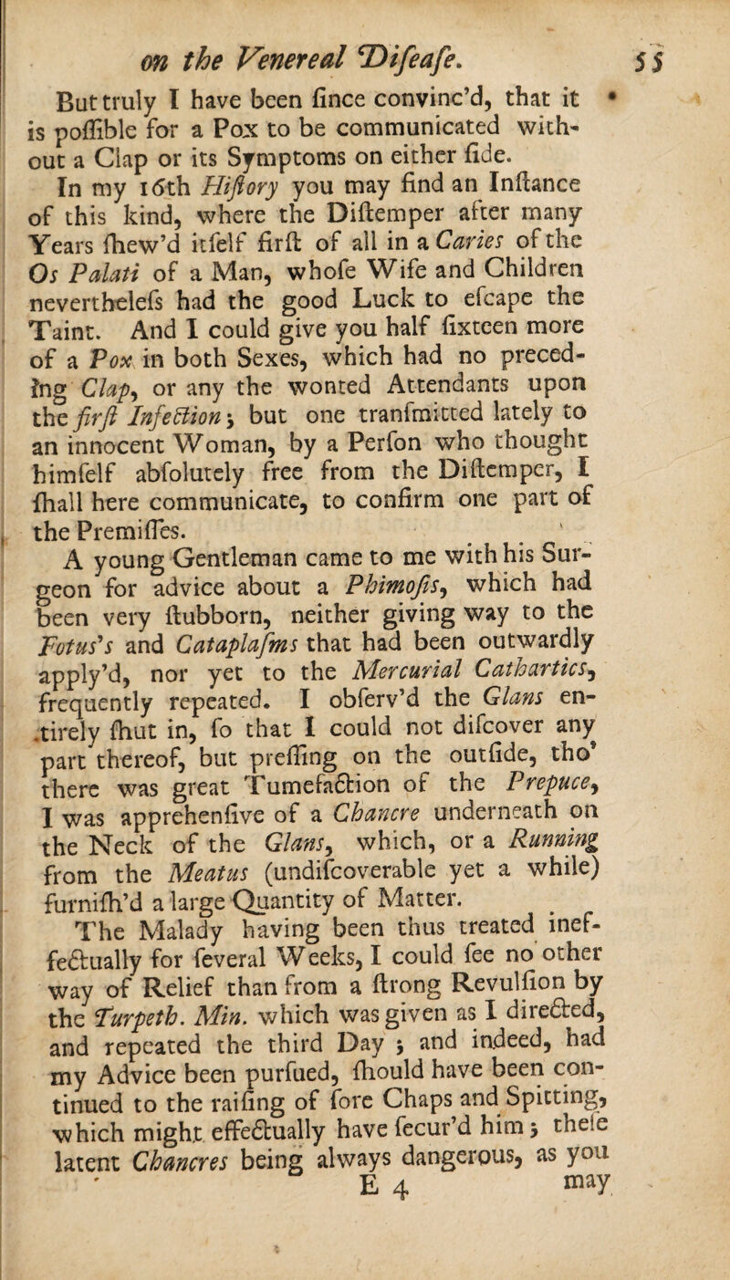 But truly I have been fince convinc’d, that it • is poffible for a Pox to be communicated with¬ out a Clap or its Symptoms on either fide. In my i6ih Hifiory you may find an Inftance of this kind, where the Diftemper after many Years fliew’d itfelf firft of all in a Caries of the Os Palati of a Man, whofe Wife and Children nevertbelefs had the good Luck to efcape the Taint. And I could give you half fixteen more of a Vox in both Sexes, which had no preced¬ ing Cla'p^ or any the wonted Attendants upon thQ,firft InfeUion\ but one tranfmitted lately to an innocent Woman, by a Perfon who thought himfelf abfolutcly free from the Diftemper, I fhall here communicate, to confirm one part of the Premifies. . ' . A young Gentleman came to me with his Sur¬ geon for advice about a Phimojis^ which had been very ftubborn, neither giving way to the potus's and Cataplafms that had been outwardly apply’d, nor yet to the Mercurial Cathartics^ frequently repeated* I obferv’d the Gians en- .tirely fhut in, fo that 1 could not difeover any part thereof, but preffing on the outfide, tho there was great TumefaSrion of the Prepuce^ I was apprehenfive of a Chancre underneath on the Neck of the Glans^ which, or a Running from the Meatus (undifcoverable yet a while) furnifti’d a large Quantity of Matter. The Malady having been thus treated inef- feftually for feveral W eeks, I could fee no other way of Relief than from a ftrong Revulfion by the Purpeth, Min, which was given as I direfted, and repeated the third Day > and indeed, had my Advice been purfued, ftiould have been con¬ tinued to the railing of fore Chaps and Spitting, which might effeftually have fecur’d him 3 thefe latent Chancres being always dangerous, as you E 4 niay