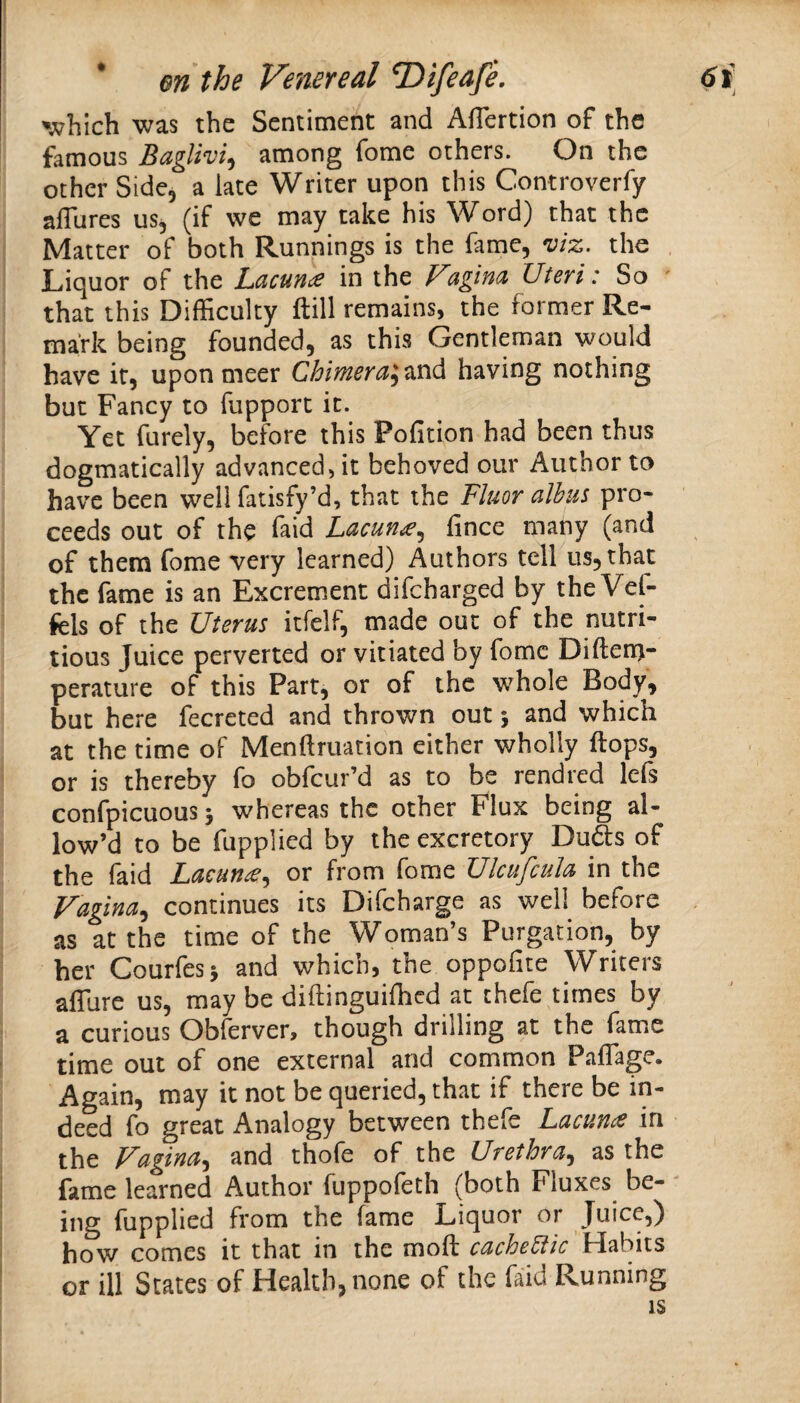 ';^hich was the Sentiment and Afiertion of the famous Baglivi^ among fome others. On the other Side, a late Writer upon this Controverfy alTures us, (if we may take his Word) that the Matter of both Runnings is the fame, viz. the . Liquor of the Lacuna in the Fagina Uteri: So that this Difficulty ftill remains, the former Re¬ mark being founded, as this Gentleman would have it, upon meer Chimera^zvid having nothing but Fancy to fupport it. Yet furely, before this Pofition had been thus dogmatically advanced, it behoved our Author to have been well fatisfy’d, that the Fluor albus pro¬ ceeds out of the faid Lacun^.^ fince many (and of them fome very learned) Authors tell us, that the fame is an Excrement difeharged by the Vel- fels of the Uterus itfelf, made out of the nutri¬ tious Juice perverted or vitiated by fome Difteni- perature of this Part, or of the whole Body, but here fecreted and thrown out j and which at the time of Menftruation either wholly flops, or is thereby fo obfeur’d as to be rendi^d lefs confpicuous 5 whereas the other Flux being al¬ low’d to be fupplied by the excretory Duds of the faid Lacunaor from fome Ulcujculu in the Vagina^ continues its Difcharge as well before as at the time of the Woman’s Purgation, by her Courfesi and which, the oppofite Writers afllire us, may be diftinguiffied at thefe times by a curious Obferver, though drilling at the fame time out of one external and common Paflage. Again, may it not be queried, that if there be in¬ deed fo great Analogy between thefe Lacunae in the Vagina^ and thofe of the Urethra^ as the fame learned Author fuppoleth (both Fluxes be- ing fupplied from the fame Liquor or Juice,) how comes it that in the mofl cachectic Habits or ill States of Health, none of the faiid Running IS