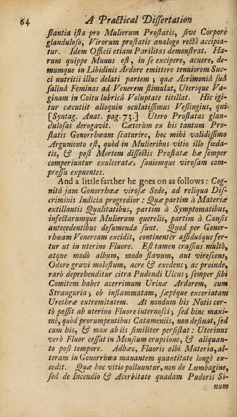 fiantia ifla fro Mulierum Proftatis, Jive Corpore glandulofo^ Virorum pr oft at is analogo retie accipict- tur. Idem Oftdcii etiam Par Hit as demonftrat, Ha'- rum quippe Mums eft, in fe excipere^ acuere^ de- tnumque in Libidinis Ardore emittere tenuiorem Sue- ci nutritii illuc delati partem \ quee Acrimonid fud falind Feminas ad Venerem ftimulat^ Uterique V ginam in Coitu luhricd Voluptate titillat. Hie igi- tur c£cutiit alioquin oculatijftmus Heftingius^ qui' [Syntag, Anat, ptig.J^.'] Utero Proftatas glan- dulofas derogavit, C^eterum ex his tantum Pro- ftatis Gonorrhoeam fcaturire^ hoc mihi validiftimo Argumento efty quod in Mulierihus vitio illo feeda- tiSj (ft poft Mortem diJfeUis Proftatas hae femper comperiuntur exulcer at faniemque virofam com- prejju expuentes. And a little farther he goes on as follows: Cog- nitd jam Gonorrhceee virof^ Sede^ ad reliqua Dif- criminis Indicia progredior: pavtim a Materice extillantis ^alitatibuSj partim d Symptomatibus^ infetiarumque Mulierum querelis^ partim d Caufts antecedentibus defumenda funt, ^od per Gonor¬ rhoeam Veneream excidit^ continenter ajftduoquefer- tur ut in uterino Fluore. Eft tamen craftius m'ultOy atque modo albpm^ modo flavum^ aut virefeens^ Odore gravi moleftum^ acre (ft exedens% ac proindcy rarb deprehenditur citra Pudendi Ulem 5 femper fibi Comitem habet acerrimum IJrinee Ardorem^ cum Stranguria j ob inftammatam^ fep^que excoriatam Urethrae extremitatem. At nondum his Notiscer- tb pojftt ab uterino Fluore internofei 5 fed him maxi- me^ quodprorumpentibus Catameniis^ non definat^fed cum his^ (ft mox ah Us fimiliter per ft ft at: Uterinus verb Fluor ceffat in Menftum eruptione^ (ft aliquan- to poft tempore, Adhaec^ Fluoris albi Materia^al- teram in Gonorrhoea manantem quantitate longe ex- cedit. hoc vitiopolluuntur^ non de LumhaginSy fed de Incendio (ft Acerbitate quadam Pudoris Si- num