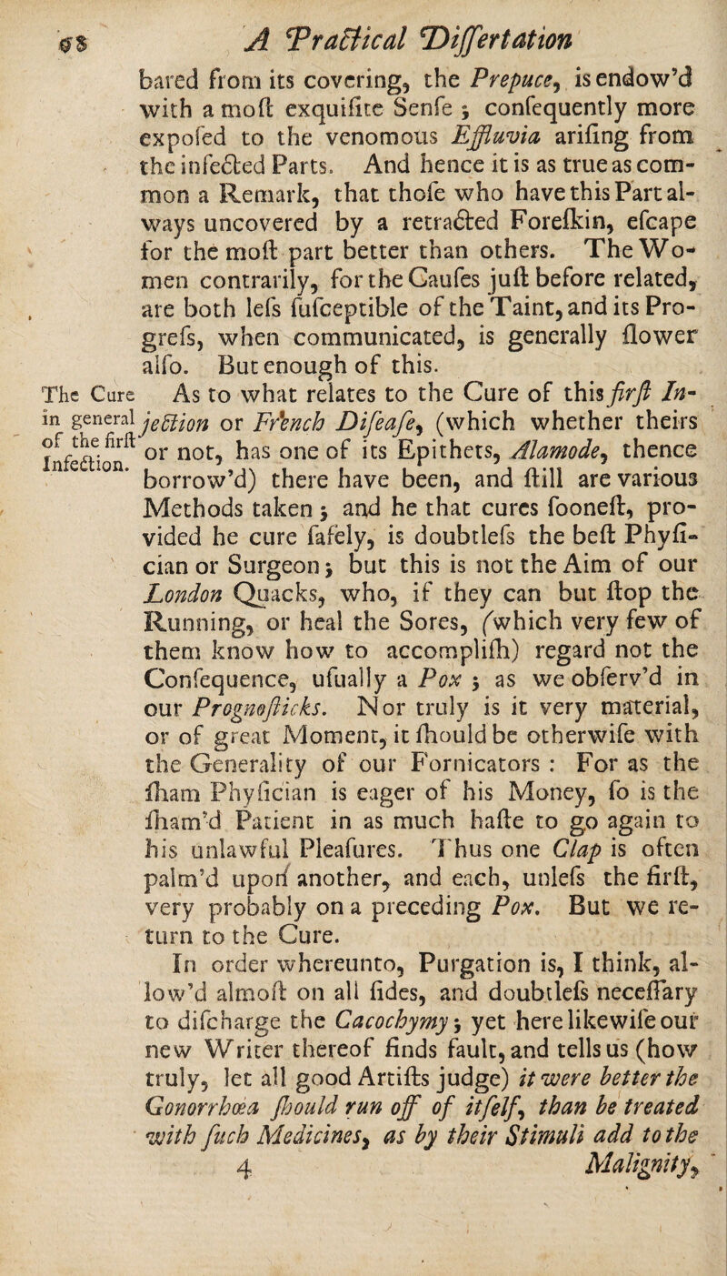 bared from its covering, the Prepuce^ is endow’d with a mod exquifitc Senfe 5 confequently more expofed to the venomous Effluvia arifing from the infeded Parts. And hence it is as true as com¬ mon a Remark, that thofe who have this Fart al¬ ways uncovered by a retraded Forelkin, efcape for the mod part better than others. The Wo¬ men contrarily, fortheGaufes juft before related, are both lefs fiifceptible of the Taint, and its Pro- grefs, when communicated, is generally flower alfo. But enough of this. The Cure As to what relates to the Cure of lh\% firft in jeUion or Fr'ench Difeafe^ (which whether theirs of the firft Epithets, Alamode^ thence borrow’d) there have been, and ftill arc various Methods taken 5 and he that cures fooneft, pro¬ vided he cure fafely, is doubtlefs the beft Phyfi- cian or Surgeon > but this is not the Aim of our London Quacks, who, if they can but flop the Running, or heal the Sores, ('which very few of them know how to accomplifh) regard not the Confequence, ufually a Pox 5 as we obferv’d in our Prognofticks, Nor truly is it very maTerial, or of great Moment, it fhould be otherwife with the Generality of our Fornicators : For as the fham Phyfician is eager of his Money, fo is the fliam’d Patient in as much hafte to go again to his unlawful Pleafures. Thus one Clap is often palm’d uporf another, and each, unlefs the firft, very probably on a preceding Pox, But we re¬ turn to the Cure. In order whereunto, Purgation is, I think, al¬ low’d almoft on all fides, and doubtlefs neceflary to difeharge the Cacochymys yet here likewife our new Writer thereof finds fault, and tells us (how truly, let all good Arcifts judge) it were better the Gonorrhoea fijould run off of itfelf^ than be treated *with fuck MedicineSy as by their Stimuli add to the