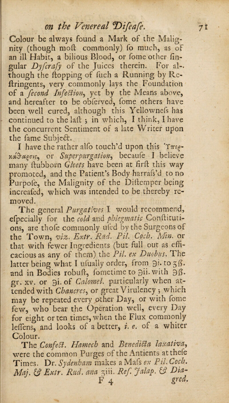 ! Colour be always found a Mark of the Malig¬ nity (though mod commonly) fo much, as of an ill Habit, a bilious Blood, or fome other lin¬ gular Dyfcrafy of the Juices therein. For al-. though the flopping of fuch a Running by Rc- flringents, very commonly lays the Foundation of a fecond Infe^ion^ yet by the Means above, and hereafter to be obferved, fome others have been well cured, although this Yellowncfs has - continued to the lad 5 in which, I think, I have the concurrent Sentiment of a late Writer upon the fame Subje6t. I have the rather alfo touch’d upon this or Superpurgation.^ becaufe J believe many dubborn Gleets have been at iird this way promoted, and the Patient’s Body harrafs’d to no Purpofe, the Malignity of the Didemper being increafed, which was intended to be thereby re¬ moved. The general Purgatives I would recommend, efpecially for the cold and phlegmatic Condituti- ons, are thofe commonly ufed by the Surgeons of the Town, viz. Extr. Rud. Pil. Coch. Min. or that with fewer Ingredients (but full out as effi¬ cacious as any of them) the Pil, ex Duohus. The latter being what I ufually order, from 9i. to 5^. and in Bodies robud, fonictime to 9ii. with gr. XV. or 9i. of Calomel, particularly when at¬ tended with Chancres,, or great Virulency i whidi I may be repeated every other Day, or with fome ' few, who bear the Operation well, every Day j for eight or ten times, when the Flux commonly I leffiens, and looks of a better, i. e, of a whiter Colour. The ConfeR. Hamech and Benedi^a Jaxativa.^ were the common Purges of the Antients atthefe Times. Dr. Sydenham makes a Mafs ex Pil. Coch, \ Mtij. 6? Extr. Rucl. ana ^iii. Ref. Jalap. {3 E>ia- F 4