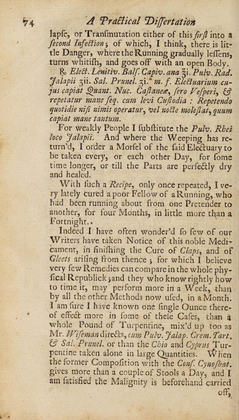 lapfe, or Tranfmutation either of thisfirjlinto a fecond Infe5fion'y of which, I think, there is lit¬ tle Danger, where the Running gradually ieffens, turns whitifli, and goes ofF with an open Body. 5o Elelt. Lenitiv. Balf Capiv. ana §i. Puh. Rad. Jalapil f\i. Sal. Prunel. fi.* m. f. EleUuarium cu- jus capiat ^uant. Nuc. Caftanet^y fero Fefperi^ £s? repet at ur mane feq. cum levi Cuftodia : Repet endo quotidie nifi nimis operatur^ ^el noHe moleftat^ quum capiat mane tantum. For weakly People I fubftitute the Pulv. Rhel loco Jalapii. And where the Weeping has re-^ turn’d, I order a Morfel of the faid Eledluary to be taken every, or each other Day, for fome time longer, or till the Parts are perfe£lly dry and healed. With filch a Recipe.^ only once repeated, I ve¬ ry lately cured a poor Fellow of a Running, who had been running about from one Pretender to another, for four Months, in little more than a Fortnight,. Indeed I have often wonder’d fo few of our Writers have taken Notice of this noble Medi¬ cament, in finifhing the Cure of Claps., and of Gleets ariling from thence j for which I believe very few Remedies can compare in the whole phy- fical Republick^and they who know rightly how to time it, may perform more in a Week, than by all the other Methods now ufed, in aMonth. I am fore I have known one fingle Ounce there¬ of effect more in fome of thefe Cafes, than a whole Pound of Turpentine, mix’d up too as Mr. UpfemanduxdLS., cum Pulv. Jalap. Crem.Tart y Sal. Prunel. or than the Cbio and Cyprus Tur¬ pentine taken alone in large Quantities. \(^hen the former Compofition with the Conf Cynofbat. gives more than a couple of Stools a Day, and I am iatisfied the Malignity i$ beforehand carried