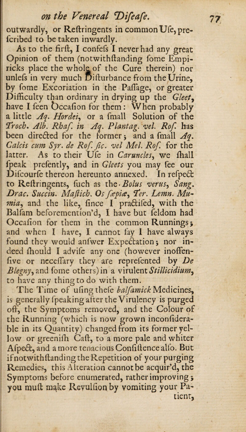 outwardly, or Reftringents in common Ufcjpre- fcribed to be taken inwardly. As to the firft, I confefs I never had any great Opinion of them (notwithftanding fome Empi- ricks place the whole of the Cure therein) nor unlefs in very much Bifturbance from theIJrine, by fome Excoriation in the PalTage, or greater Difficulty than ordinary in drying up the Gleet^ have I feen t)ccafion for them : When probably a little Aq. Hordei^ or a fmall Solution of the Troch. Alh. Rhaf, in Aq. Plantag, ^el. Rof has been direfted for the former 5 and a fmall Aq. Calcis cum Syr, de Rof. fic, ^el Mel, Rof, for the latter. As to their Ufe in Caruncles,^ we fhall fpeak prefently, and in Gleets you may fee our Difcourfe thereon hereunto annexed. In refpefl: to Reftringents, fuch as i\\q> Bolus verus^ Sang, Drac, Succin, Majiich, Os ^er. Lemn, Mu^ mia^ and the like, fince I praftifed, with the Balfam beforemention’d, I have but feldom had Occafion for them in the common Runnings 3 and when I have, I cannot fay 1 have always found they would anfwer Expeftation 5 nor in¬ deed ffiould I advife any one (however inoffen- five or ncceftary they are reprefented by De Blegny,^^vidi fome others)in a vixiAtntStilUcidium^ to have any thing to do with them. The Time of ufingthefe half ami ckNi^diicmts,^ is generally fpeaking after the Virulency is purged oft', the Symptoms removed, and the Colour of the Running (which is now grown inconftdera- ble in its Quantity) changed from its former yel¬ low or greenifti Caft, to a more pale and whiter Afpedt, and a more tenacious Confiftence alio. But ifnotwithftanding the Repetition of your purging Remedies, this Alteration cannot be acquir’d, the Symptoms before enumerated, rather improving 3 you muft make Revulfion by vomiting your Pa¬ tient,