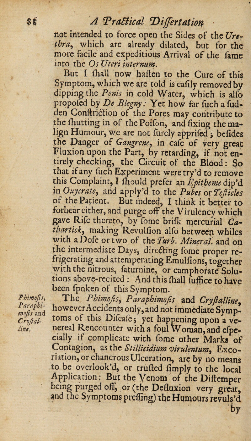 not intended to force open the Sides of the C7rr» thra^ which are already dilated, but for the more facile and expeditious Arrival of the fame into the Os Uteri internum. But I fliall now haften to the Cure of this Symptom, which we are told is eafily removed by dipping the Penis in cold Water, which is alfo propofed by De Blegny: Yet how far fuch a hid¬ den Conftridtion of the Pores may contribute to the Ihutting in of the Poifon, and fixing the ma¬ lign Humour, we are not furely apprifed > befides the Danger of Gangrene.^ in cafe of very great Fluxion upon the Part, by retarding, if not en¬ tirely checking, the Circuit of the Blood: So that if any fuch Experiment weretry’d to remove this Complaint^ I Ifiould prefer an EpMme djp’d mOxycrate, and apply’d to the Pubes or Teft ides of the Patient. But indeed, I think it better to forbear either, and purge off the Virulency which gave Rife thereto, by feme brilk mercurial Ca- thurtick^ making Revulfion alfo between whiles with aDofe or two of theTar^. Mineral', and on the intermediate Days, diredting fome proper re¬ frigerating and attemperating Emulfions, together with the nitrous, faturnine, or camphorate Solu¬ tions above-recited : 4nd this fiialj fuffice to have been fpoken of this Symptom. Thimofts, Xhe PhimoJiSy Paraphimojis and Cryjtalline Sfand however Accidents only, and not immediate Symp- Cryftal- *^oms ot this Difcafej yet happening upon a ve- nereal Rencounter with a foul Woman, and efpe- cially if complicate with fome other Marks of Contagion, as the StilUcidium virulentunty Exco¬ riation, or chancrous Ulceration, are by no means to be overlook’d, or trufted fimply to the local Application; But the Venom of the Diftemper being purged off, or (the Defluxion very great, and the Symptoms preffing) the Humours revuls’d by