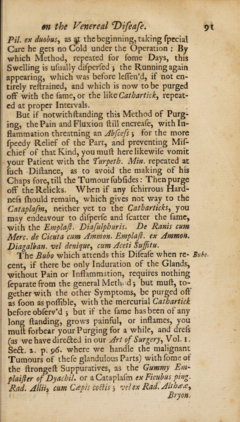 PiL ex duohus^ as the beginning, taking fpccial Care he gets no Cold under the Operation : By which Method, repeated for fome Days, this Swelling is ufually difperfed j the Running again appearing, which was before leiTen’d, if not en¬ tirely reftrained, and which is now to be purged off with the fame, or the YikcCatharticky repeat¬ ed at proper Intervals. But if notwithftanding this Method of Purg¬ ing, the Pain and Fluxion (till encreafe, with In¬ flammation threatning an Abfeefs 5 for the more fpeedy Relief of the Part, and preventing Mif- chief of that Kind, youmuft herelikewife vomit your Patient with the ^urpeth. Min. repeated at fuch Diftance, as to avoid the making of his Chaps fore, till the Tumour fubfides: Then purge off the Relicks. When if any fchirrous Hard- nefs fliould remain, which gives not way to the Cataplafm^ neither yet to the Catharticks^ you may endeavour to difperfe and fcatter the fame, with the Emplaft. Diafulphuris. De Ranh cum Merc, de Cicuta cum Ammon. Emplaft. ex Ammon, Diagalban. *uel denique^ cum Aceti Suffitu. The Bubo which attends this Difeafe when re- Bubo. cent, if there be only Induration of the Glands, without Pain or Inflammation, requires nothing feparatefrom the general Method ^ but muft, to¬ gether with the other Symptoms, be purged ofF as foon as poflible, with the mercurial Cathartick before obferv’d 5 but if the fame has been of any long Handing, grows painful, or inflames, you mull forbear your Purging for a while, and drefs (as we have direfted in our Art of SurgeryVol. i. Se£l. ^. p. 96. where we handle the malignant Tumours of thefe glandulous Parts) with fome of the ftrongefl: Suppuratives, as the Gummy Em- plaifter of Dyachih or aCataplafm exFicubus ping. Rad. Allih cum Q<epis co^ls 3 'udex Rad. Altha<^.^ r  Bryon.