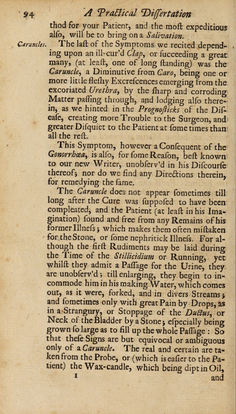 thod for your Patient, and the moft expeditious alfo, will be to bring on a Salivation. Caruncles. The laft of the Symptoms we recited .depend^ . ing upon an ill-cur’d Clap., or fucceeding a great many, (at leaft, one of long ftanding) was the Caruncle.^ a Diminutive from Caro^ being one or more little flefliy Excrefcences emerging from the excoriated Urethra^ by the fharp and corroding Matter palling through, and lodging alfo there¬ in, as we hinted in the Prognofticks of the Dif- eafe, creating more Trouble to the Surgeon, and greater Difquiet to the Patient at fome times than all the reft. This Symptom, however aConfequent of the Gonorrhoea^ is alfo, for fome Reafon, beft known to our new Writer, unobferv’d in his Difcourfe thereofi nor do we find any Direftions therein, for remedying the fame. The Caruncle does not appear fometimes till long after the Cure was fuppoled to have been compleated, and the Patient (at leaft in his Ima¬ gination) found and free from any Remains of his former Illnefs j which makes them often miftaken for the Stone, or fome nephritick Illnefs. For al- though the firft Rudiments may be laid during the T ime of the Stillicidium or Running, yet whilft they admit a Paflage for the Urine, they are unobfery’d ; till enlarging, they begin to in¬ commode him in his making Water, which comes out, as it were, forked, and in divers Streams 5 and fometimes only with great Pain by Drops, as in a Strangury, or Stoppage of the Dudlus., or Neck of the Bladder by a Stone 5 efpecially being grown fo large as to fill up the whole Paflage : So that thefe Signs are but equivocal or ambiguous only of a Caruncle* The real and certain are ta¬ ken from the Probe, or (which iseafier to the Pa¬ tient) the Wax-candle, which being dipt in Oil, ^ and