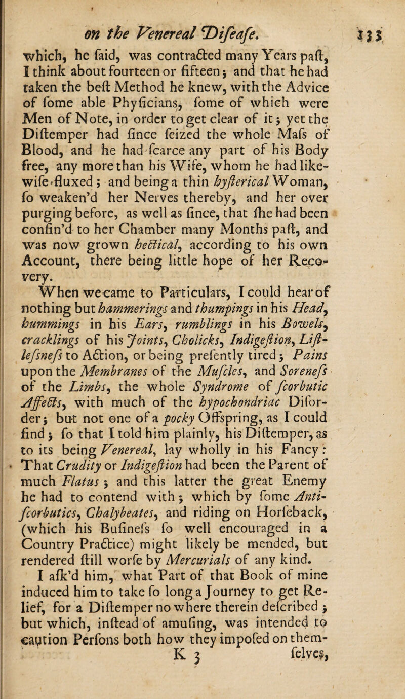 f on the Venereal T)ifeafe. which, he faid, was contrafted many Years paft, I think about fourteen or fifteen 3 and that he had taken the beft Method he knew, with the Advice of fome able Phyficians, fome of which were Men of Note, in order to get clear of it 3 yet the Diftemper had fince feized the whole Mafs of Blood, and he had fcarce any part of his Body free, any more than his Wife, whom he had like- wife'fluxed; and beinga thin hyftericalWom^r\^ fo weaken’d her Nerves thereby, and her over purging before, as well as fince, that fhe had been confin’d to her Chamber many Months part, and was now grown he6iical^ according to his own Account, there being little hope of her Recor very. Whenwecame to Particulars, I could hear of nothing but hammerings and thumpings in his Heady hummings in his Earsy rumblings in his BoweUy cracklings of his JointSy Cholicksy Indigeftiony Lifi^ to Action, or being prefently tired 3 Pains upon the Membranes of the MufcleSy and Sorenefs ■ of the LimbSy the whole Syndrome of fcorbutic HffedlSy with much of the hypochondriac Difor- der5 but not ©ne of a pocky Offspring, as I could find 3 fo that I told him plainly, his Diftemper, as to its being Venereal^ lay wholly in his Fancy : • That Crudity or Indigeflion had been the Parent of much Flatus 3 and this latter the great Enemy he had to contend with 3 which by fome ’ fcorbuticsy ChalyheateSy and riding on Horfeback, ' (which his Bufinefs fo well encouraged in a Country Praftice) might likely be mended, but rendered ftill worfe by Mercurials of any kind, j I afk’d him, what Part of that Book of mine I induced him to take fo long a Journey to get Re- ) lief, for a Diftemper no where therein deferibed 3 ! but which, inftead of amufing, was intended to caycion Perfons both how they impofed on them-