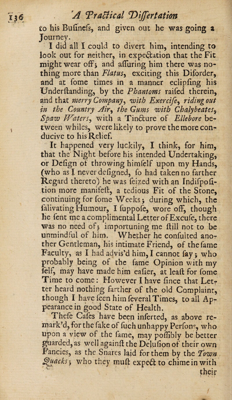 A Trusted T)ijJ'ertation to bis Biifincfs, and given oiic he was going a Journey. I did all I could to divert him, intending to look out for neither, in expe^^^ation that the Fit might wear offj and affuring him there was no¬ thing more than Flatus^^ exciting this Diforder, and at fome times in a manner eclipfing his Underftanding, by the Phantoms raifed therein, and that merry Company^ with Esercife^ ridingout in the Country Alr^ the Gums with Chalyheates^ Spaw Waters^ with a Tin6ture of Ellebore be¬ tween whiles, were likely to prove the more con¬ ducive to his Relief. It happened very luckily, I think, for him, that the Night before his intended Undertaking, or Defign of throwing himfelf upon my Hands, (who as I never defigned, fo had taken no farther Regard thereto) he was feized with ^n Indifppfi- tion more manifeft, a tedious Fit of the Stone, continuing for fome Weeks; during which, the falivating Humour, I fuppofe, wore off, though he fent me a complimental Letter of Excufe, there was no need of; importuning me flill not to be unmindful of him. Whether he confulted anor ther Gentleman, his intimate Friend, of the fame Faculty, as I had advis’d him, I cannot fay; who probably being of the fame Opinion with my felf, may have made him eafier, at lead for fome Time to come: However I have fince that Let? ter heard nothing farther of the old Complaint, though I have feen him feveralTimes, to all Ap¬ pearance in good State of Health. Thefe Cafes have been inferred, as above re¬ mark’d, for the fake of fuch unhappy Perfons, who upon a view of the fame, may poffibly be better guarded,as well againft the Dejiifion of their own Fancies, as the Snares laid for them by the Fown ^acks; who they muft expert to chime in with