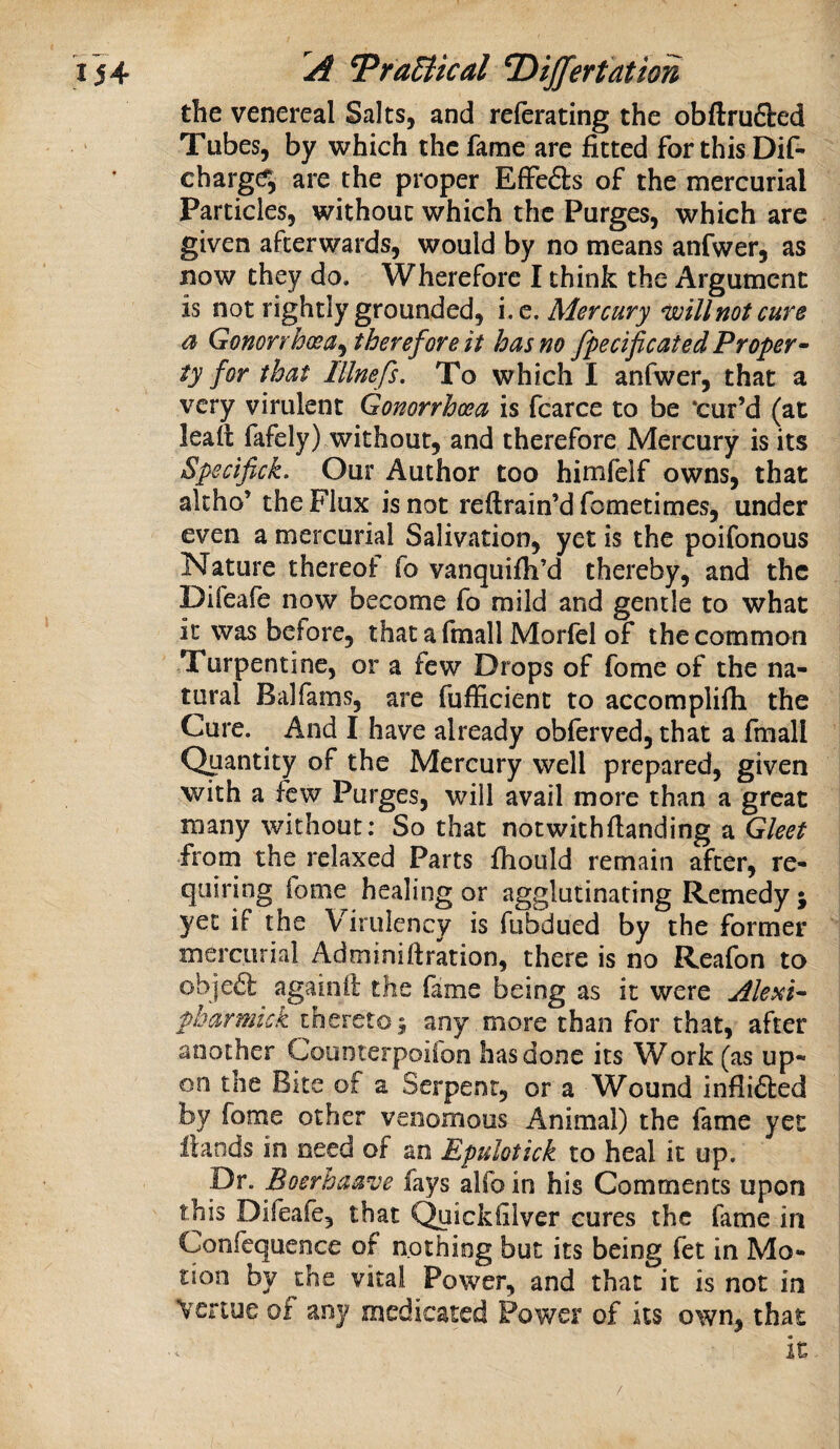 the venereal Salts, and referating the obftrufted Tubes, by which the fame are fitted for this Dif- charg^ are the proper EfFe6ls of the mercurial Particles, without which the Purges, which are given afterwards, would by no means anfwer, as now they do. Wherefore I think the Argument is not rightly grounded, i.q. Mercury will not cure a Gonorrhoea^ therefore it has no fpecificated Proper^ ty for that lllnefs. To which I anfwer, that a very virulent Gonorrhoea is fcarce to be ‘cur’d (at lead fafely) without, and therefore Mercury is its Spscifick. Our Author too himfelf owns, that akho’ the Flux is not reftrain’d fometimes, under even a mercurial Salivation, yet is the poifonous Nature thereof fo vanquifli’d thereby, and the Difeafe now become fo mild and gentle to what it was before, thataftnall Morlel of the common Turpentine, or a few Drops of fome of the na¬ tural Balfams, are fufficient to accomplifla the Cure. And I have already obferved, that a fmall Quantity of the Mercury well prepared, given with a few Purges, will avail more than a great many without: So that notwithfianding a Gleet from the relaxed Parts fhould remain after, re¬ quiring fome healing or agglutinating Remedy; yet if the Virulency is fubdued by the former mercurial Adminiftration, there is no Reafon to objeft againil the fame being as it were Alexi^ pharmtek thereto; any more than for that, after another Counterpoifon has done its Work (as up¬ on the Bite of a Serpent, or a Wound inflifted by fome other venomous Animal) the fame yet Hands in need of an Epulotick to heal it up. pr. Boerhaave fays alfoin his Comments upon this Difeafe, that C^ickfilver cures the fame in Confcquence of nothing but its being fet in Mo¬ tion by the vital Power, and that it is not in \ertue of any medicated Power of its own, that it /