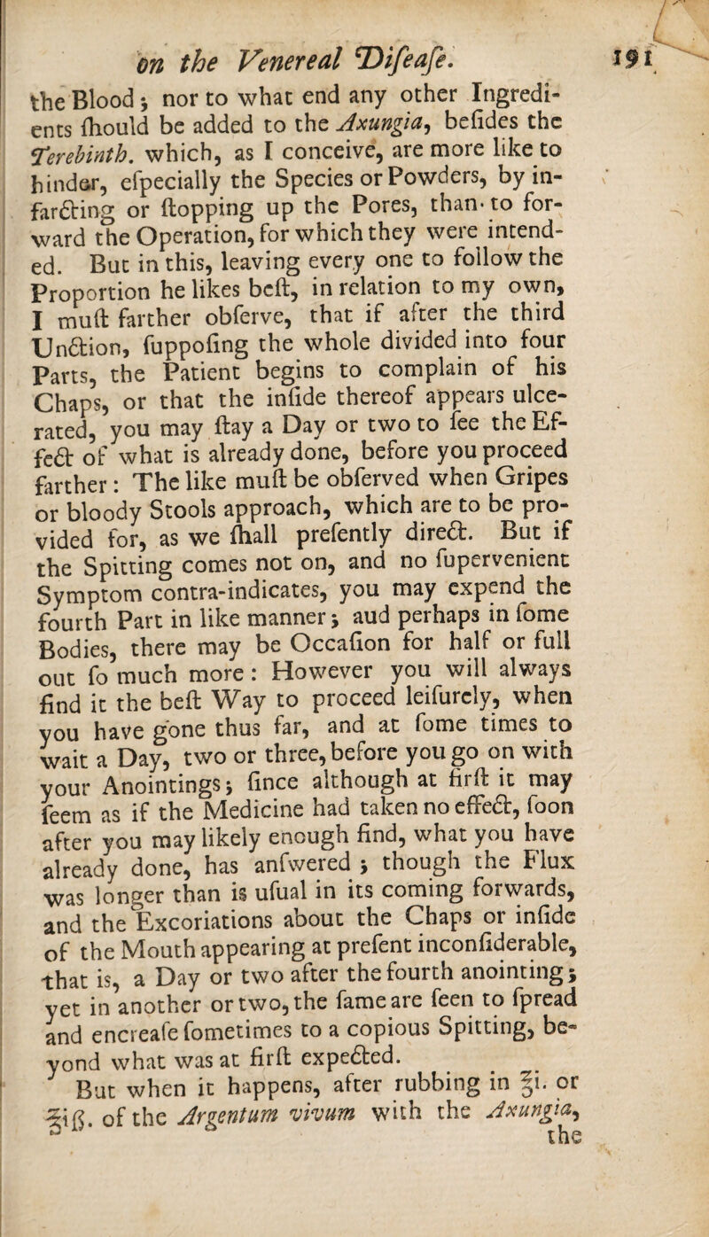 the Blood ■, nor to what end any other Ingredi¬ ents Ihould be added to the Jxungia, befides the terebinth, which, as I conceive, are more like to hinder, efpecially the Species or Powders, byin- farfting or flopping up the Pores, than’to for¬ ward the Operation, for which they were intend¬ ed. But in this, leaving every one to follow the Proportion he likes befl, in relation to my own, I mufl farther obferve, that if after the third UnSion, fuppofing the whole divided into four Parts, the Patient begins to complain of his Chaps, or that the infide thereof appears ulce¬ rated, you may flay a Day or two to fee the Ef- feft of what is already done, before you proceed farther: The like mufl be obferved when Gripes or bloody Stools approach, which are to be pro¬ vided for, as we Ihall prefently direft. But if the Spitting comes not on, and no fupervenient Symptom contra-indicates, you may expend the fourth Part in like manner j aud perhaps in fome Bodies, there may be Occafion for half or full out fo much more : However you will always find it the befl Way to proceed leifurely, when you have gone thus far, and at fome times to wait a Day, two or three, before you go on with your Anointings; fince although at firfl it may feem as if the Medicine had taken no effeft, foon after you may likely enough find, what you have already done, has anfvvered j though the Flux was longer than is ufual in its coming forwards, and the Excoriations about the Chaps or infide of the Mouth appearing at prefent inconfiderable, that is, a Day or two after the fourth anointingi yet in another or two, the fame are feen to fpread and encreafefometimes to a copious Spitting, be¬ yond what was at firfl expeded. Bat when it happens, after rubbing in |i. or •5ifi oi the Argentum vivum with the Axungia^ = the