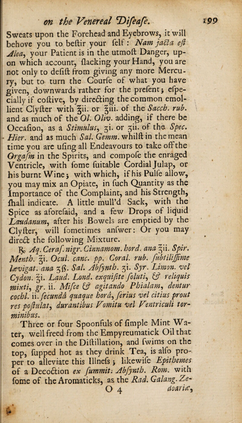 Sweats upon the Forehead and Eyebrows, it will behove you to beftir your felf: Nam jaUa eft jilea^ your Patient is in the utmoft Danger, up¬ on which account, flacking your Hand, you are not only to defift from giving any more Mercu- ry, but to turn the Courfe of what you have given, downwards rather for the prefentj efpe- cially if coftive, by dircdting the common emol- . lient Clyfter with |ii. or |iii. oF the Sacch. ruh. and as much of the OL OUv. adding, if there be Occafion, as a Stimulus^ 5i. or 5ii. of the Spec. • Hier. and as much Sal. Gemm. whilft in the mean time you are uflng all Endeavours to take ofFthe Orgafm in the Spirits, and compofe the enraged Ventricle, with fome fuitable Cordial Julap, or his burnt Wine j with which, if his Pulfe allow,  you may mix an Opiate, in fuch Quantity as th^ Importance of the Complaint, and his Strength^ fliall indicate. A little mull’d Sack, with the Spice as aforefaid, and a few Drops of litjuid Laudanum.^ after his Bowels are emptied by the Clyfter, will fometimes anfwer: Or you may , dired the following Mixture. Ceraf. nigr. Cinnamom. hard, am §ii. Spir. Menth. gi. Ocul. canc. pp. Coral, rub. fuhtllijfime lavigat. ana 5{?. Sal. Ahfynth. 5!. Syr. Limon. vel Cydon. |i. Laud. Lond. e:^quifite foluti.^ £5? reliquis wixti^ gr. ii. Mifce £5? agitando Phialam.^ dentur cocbl. W.fecundd quaque hord^ ferius vel cltius prout res poftulat^ durantibus Fomitu vel Ventriculi tor- minibus. Xhree or four Spoonfuls of Ample Mint ^Va- tef, well freed from the Empyreumatick Oil that comes over in the Diftillation, and fwims on the top, flipped hot as they drink Tea, is alfo pro¬ per to alleviate this lllnefs j likewife Epithemes of a Deeo6lion ex fummit: Ahfynth. Rom. with fome of the Aromaticks, as the Rad. Galang. Ze- (y ^ cioari^f^