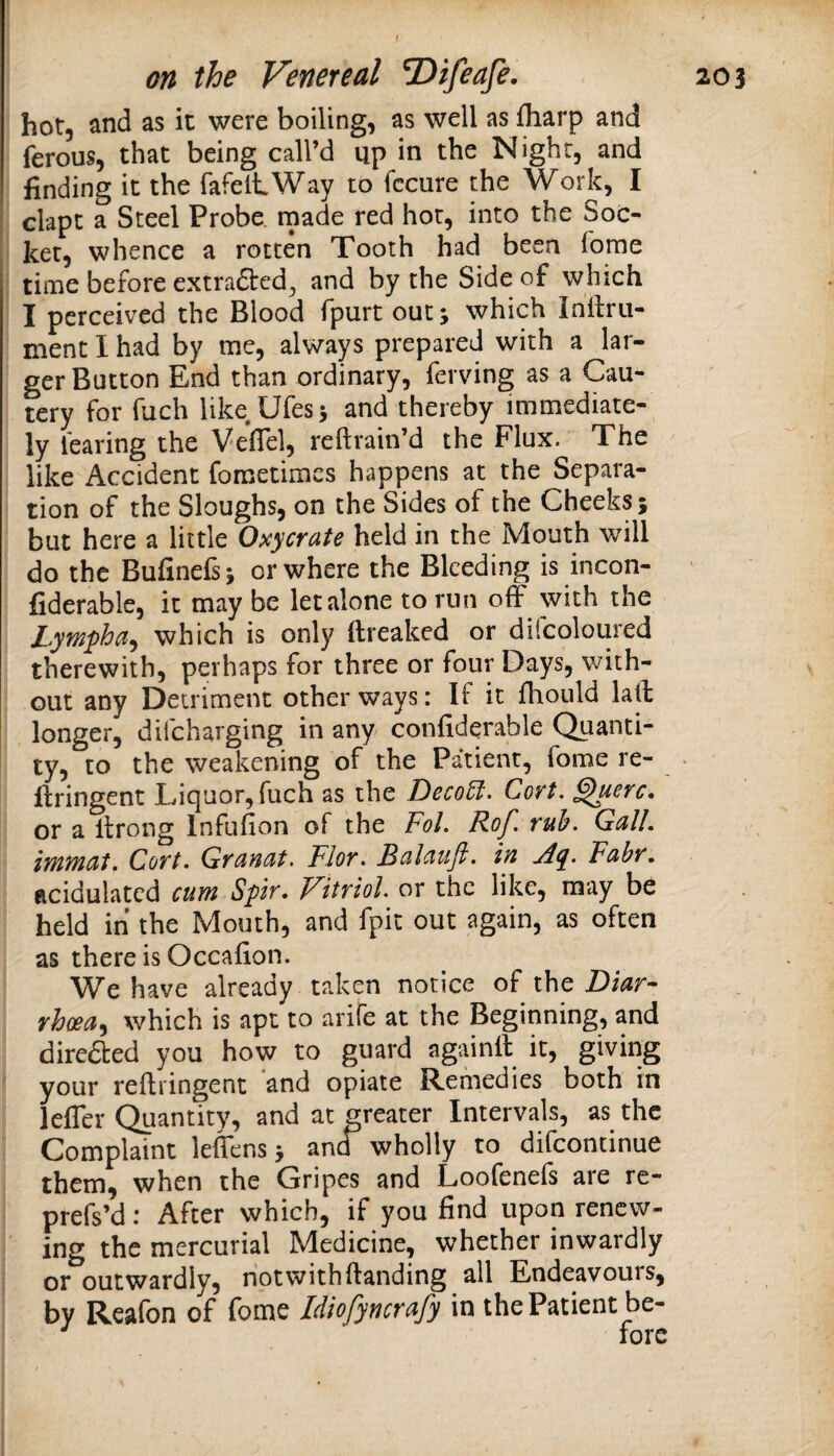 hot, and as it were boiling, as well as fliarp and ferous, that being call’d up in the Night, and finding it the fafeltWay to fccure the Work, I clapt a Steel Probe, rnade red hot, into the Soc¬ ket, whence a rotten Tooth had been fome time before extradted^ and by the Side of which I perceived the Blood fpurt out; which Inilrii- ment I had by me, always prepared with a lar¬ ger Button End than ordinary, ferving as a Cau¬ tery for fuch like Ufes; and thereby immediate¬ ly fearing the Vefiel, reftrain’d the Flux. The like Accident foraetimes happens at the Separa¬ tion of the Sloughs, on the Sides of the Cheeks; but here a little Oxycrate held in the Mouth v/ill do the Bufinefs; or where the Bleeding is incon- fiderable, it may be let alone to run off with the Lympha^ which is only ftreaked or difcoloured therewith, perhaps for three or four Days, with¬ out any Detriment other ways: If it fbould laft longer, difeharging in any confiderable Quanti¬ ty, to the weakening of the Patient, fome re- > ftringent Liquor, fuch as the DecoU. Cort. ^uerc* or a llrong Infufion of the FoL Rof. ruh. GalL lYyiyncht, Coft. Gfancit, FIot* Rulciuji. Iyi Fciby, acidulated cum Spr. Vitriol or the like, may be held in the Mouth, and fpit out again, as often as there is Occafion. We have already taken notice of the Diar¬ rhoea^ which is apt to arife at the Beginning, and direded you how to guard againil it, giving your reflringent and opiate Remedies both in leffer Quantity, and at greater Intervals, as the Complaint leffens; and wholly to difeontinue them, when the Gripes and Loofenefs are re- prefs’d * After which, if you find upon renew¬ ing the mercurial Medicine, whether inwardly or outwardly, not with (landing all Endeavours, by Reafon of fome Idiofyncrafy in the Patient be-