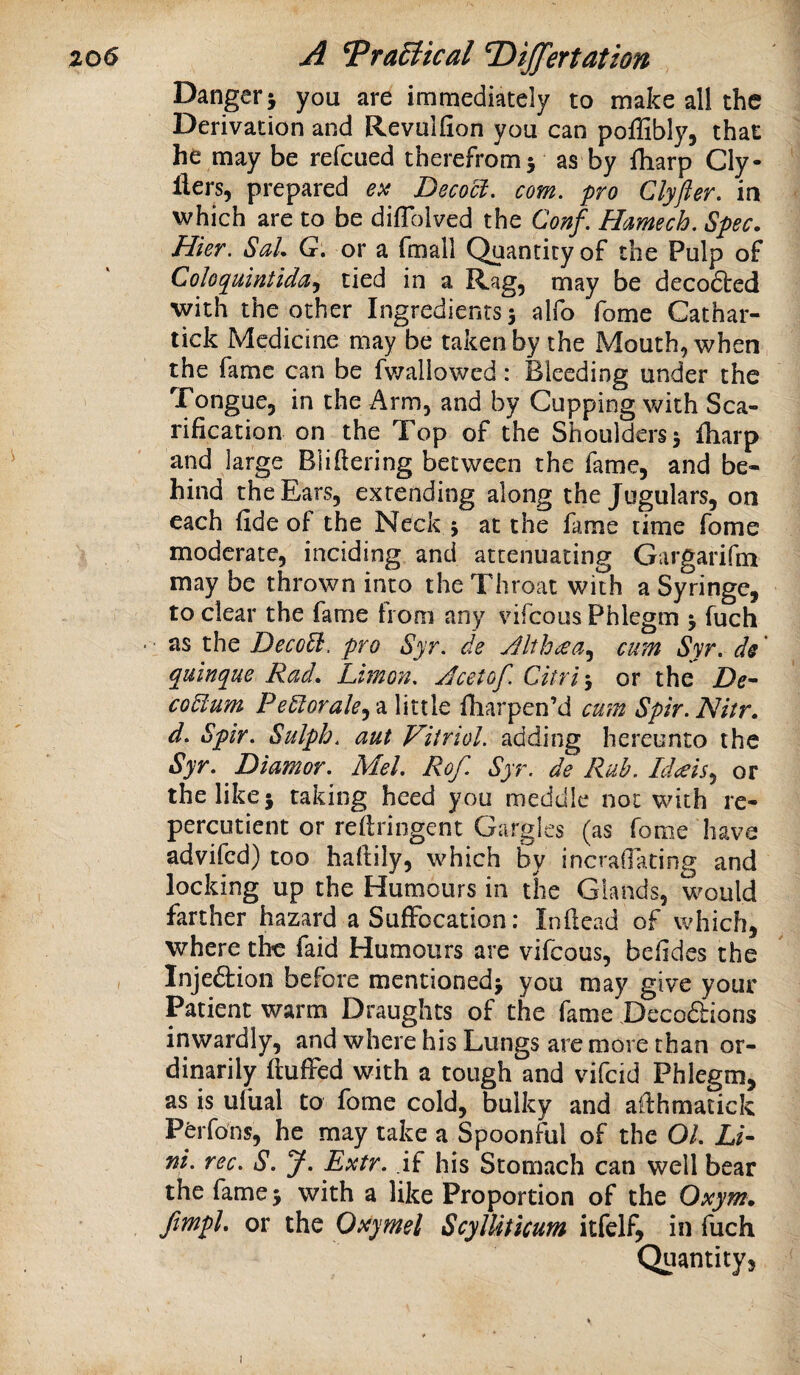 Danger j you are immediately to make all the Derivation and Revulfion you can polHbly, that he may be refcued therefrom5 as by fharp Cly- ilers, prepared eit Decoct, com. pro Clyfter. in which are to be difTolved the Conf. Hamech. Spec. Hier. SaU G, or a fmall Quantity of the Pulp of Coloquintida,f tied in a Rag, may be decoded with the other Ingredients 5 alfo fome Cathar- tick Medicine may be taken by the Mouth, when the fame can be fv/aliowed: Bleeding under the Tongue, in the Arm, and by Cupping with Sca¬ rification on the Top of the Shoulders 5 fharp and large Bliftering between the fame, and be¬ hind the Ears, extending along the Jugulars, on each fide of the Neck j at the fame time fome moderate, inciding and attenuating Gargarifm may be thrown into the Throat with a Syringe, to clear the fame from any vifeous Phlegm > fuch • as the DecoEi. pro Syr, de Althcea,^ cum Syr. ds quinque Rad. Limon, Acetof. Citri\ or the Z)e- coElum PeElorale^'^ little fliarpen’d cmn Spir.Nitr. d, Spir. Sulph, aut Vitriol, adding hereunto the Syr, Diamor. Mel. Rof. Syr. de Rah. Idceis^ or the like} taking heed you meddle not with re- percutient or refiringent Gargles (as fome have advifed) too hafiily, which by incrallating and locking up the Humours in the Glands, would farther hazard a Suffocation: Inflead of which, where the faid Humours are vifeous, befides the Injeftion before mentioned} you may give your Patient warm Draughts of the fame Deco£i:ions inwardly, and where his Lungs are more than or¬ dinarily fluffed with a tough and vifeid Phlegm, as is ufual to fome cold, bulky and alfhmatick Pdrfons, he may take a Spoonful of the 01, Li¬ nt. rec. S. J. Extr. if his Stomach can well bear the fame} with a like Proportion of the Oxym. Jimpl. or the Oxymel ScylUticum itfelf, in fuch Quantity, I